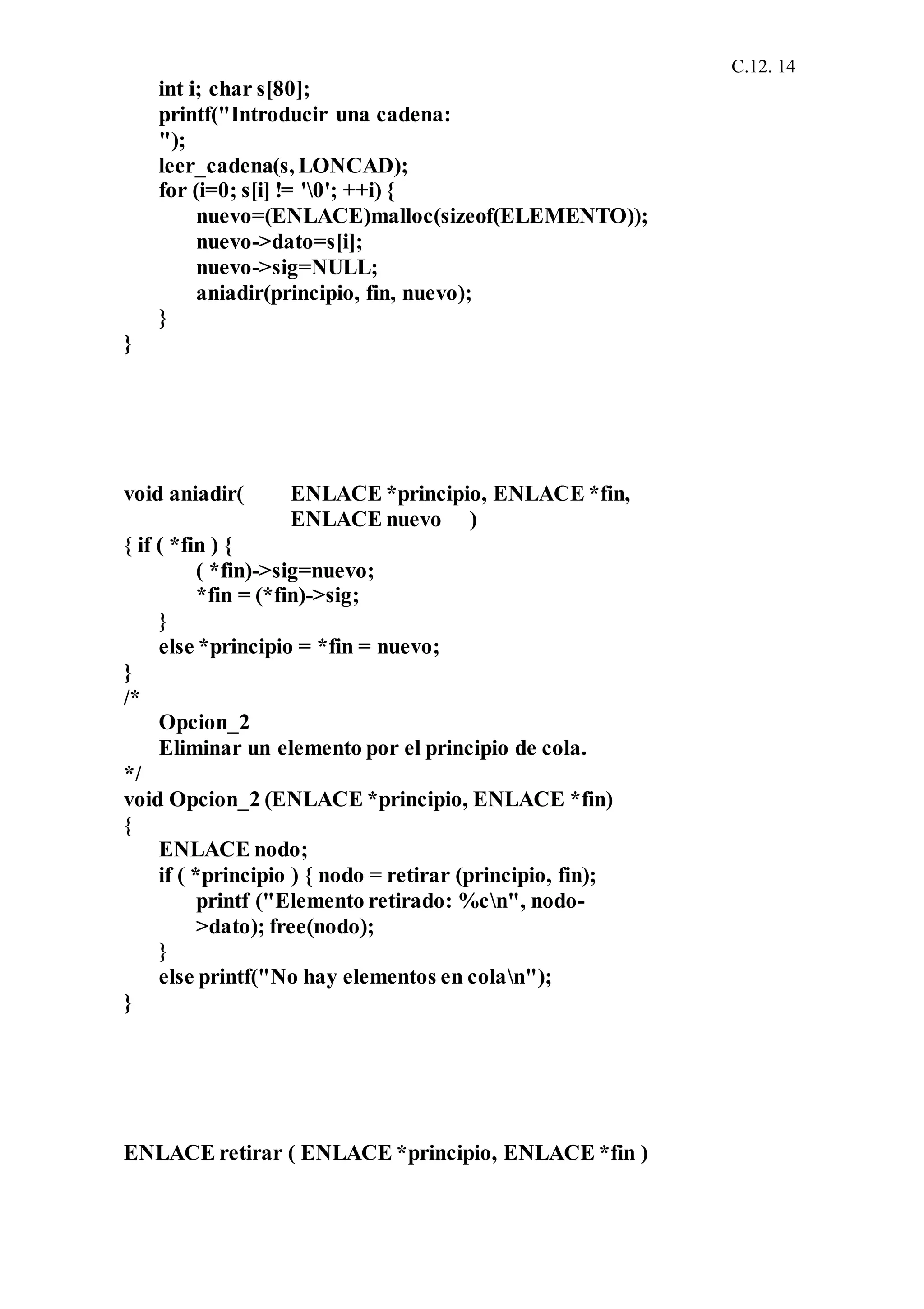 C.12. 14
int i; char s[80];
printf("Introducir una cadena:
");
leer_cadena(s, LONCAD);
for (i=0; s[i] != '0'; ++i) {
nuevo=(ENLACE)malloc(sizeof(ELEMENTO));
nuevo->dato=s[i];
nuevo->sig=NULL;
aniadir(principio, fin, nuevo);
}
}
void aniadir( ENLACE *principio, ENLACE *fin,
ENLACE nuevo )
{ if ( *fin ) {
( *fin)->sig=nuevo;
*fin = (*fin)->sig;
}
else *principio = *fin = nuevo;
}
/*
Opcion_2
Eliminar un elemento por el principio de cola.
*/
void Opcion_2 (ENLACE *principio, ENLACE *fin)
{
ENLACE nodo;
if ( *principio ) { nodo = retirar (principio, fin);
printf ("Elemento retirado: %cn", nodo-
>dato); free(nodo);
}
else printf("No hay elementos en colan");
}
ENLACE retirar ( ENLACE *principio, ENLACE *fin )
 
