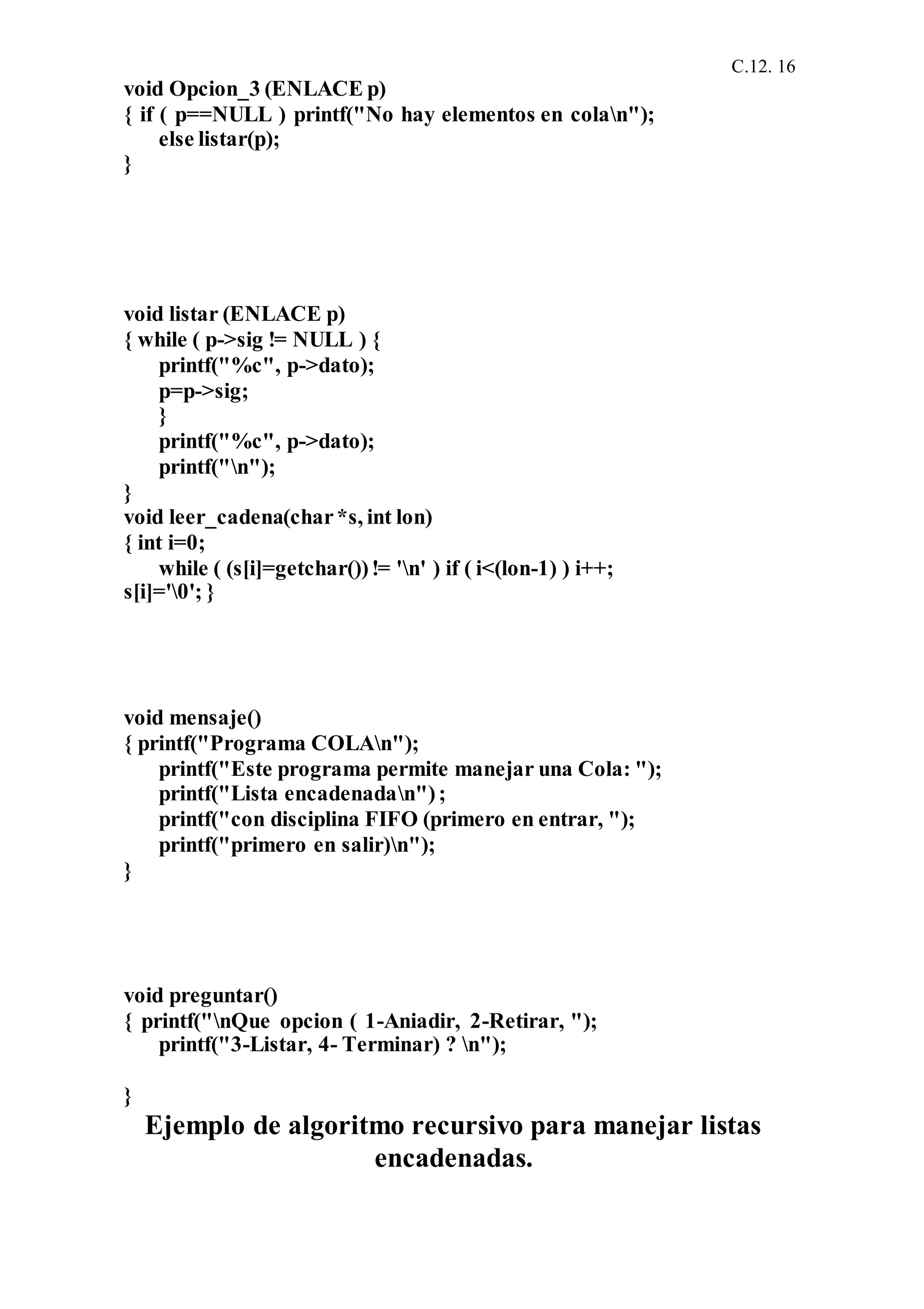 C.12. 16
void Opcion_3 (ENLACE p)
{ if ( p==NULL ) printf("No hay elementos en colan");
else listar(p);
}
void listar (ENLACE p)
{ while ( p->sig != NULL ) {
printf("%c", p->dato);
p=p->sig;
}
printf("%c", p->dato);
printf("n");
}
void leer_cadena(char*s, int lon)
{ int i=0;
while ( (s[i]=getchar())!= 'n' ) if ( i<(lon-1) ) i++;
s[i]='0'; }
void mensaje()
{ printf("Programa COLAn");
printf("Este programa permite manejar una Cola: ");
printf("Lista encadenadan");
printf("con disciplina FIFO (primero en entrar, ");
printf("primero en salir)n");
}
void preguntar()
{ printf("nQue opcion ( 1-Aniadir, 2-Retirar, ");
printf("3-Listar, 4- Terminar) ? n");
}
Ejemplo de algoritmo recursivo para manejar listas
encadenadas.
 
