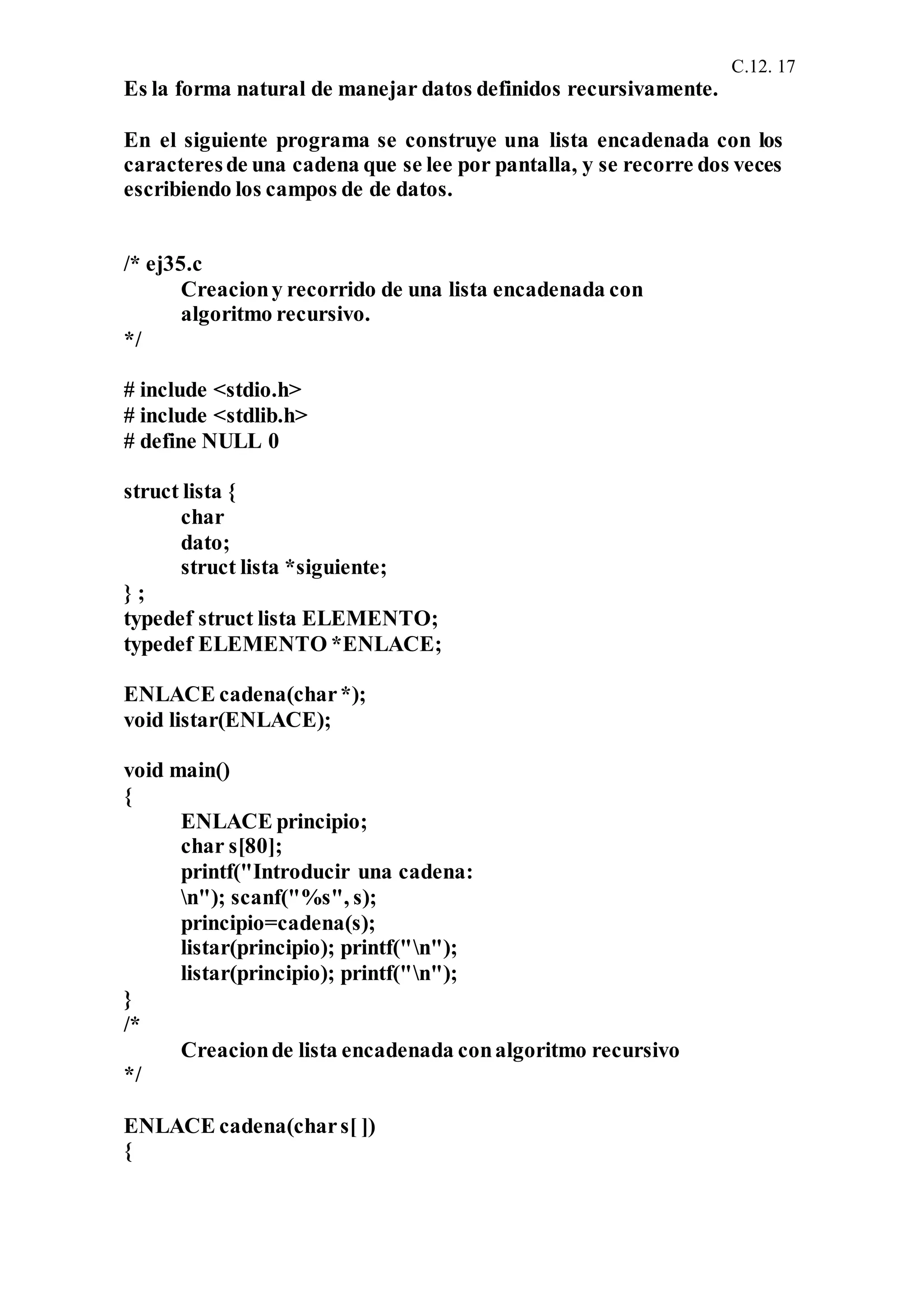 C.12. 17
Es la forma natural de manejar datos definidos recursivamente.
En el siguiente programa se construye una lista encadenada con los
caracteresde una cadena que se lee por pantalla, y se recorre dos veces
escribiendo los campos de de datos.
/* ej35.c
Creaciony recorrido de una lista encadenada con
algoritmo recursivo.
*/
# include <stdio.h>
# include <stdlib.h>
# define NULL 0
struct lista {
char
dato;
struct lista *siguiente;
} ;
typedef struct lista ELEMENTO;
typedef ELEMENTO *ENLACE;
ENLACE cadena(char*);
void listar(ENLACE);
void main()
{
ENLACE principio;
char s[80];
printf("Introducir una cadena:
n"); scanf("%s", s);
principio=cadena(s);
listar(principio); printf("n");
listar(principio); printf("n");
}
/*
Creacionde lista encadenada conalgoritmo recursivo
*/
ENLACE cadena(chars[ ])
{
 