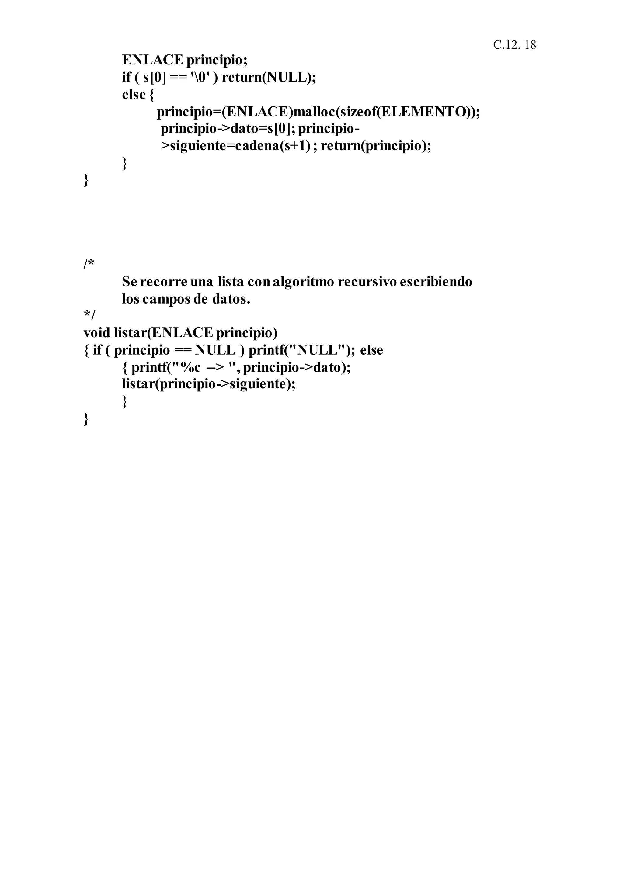 C.12. 18
ENLACE principio;
if ( s[0] == '0' ) return(NULL);
else {
principio=(ENLACE)malloc(sizeof(ELEMENTO));
principio->dato=s[0];principio-
>siguiente=cadena(s+1); return(principio);
}
}
/*
Se recorre una lista conalgoritmo recursivo escribiendo
los campos de datos.
*/
void listar(ENLACE principio)
{ if ( principio == NULL ) printf("NULL"); else
{ printf("%c --> ", principio->dato);
listar(principio->siguiente);
}
}
 