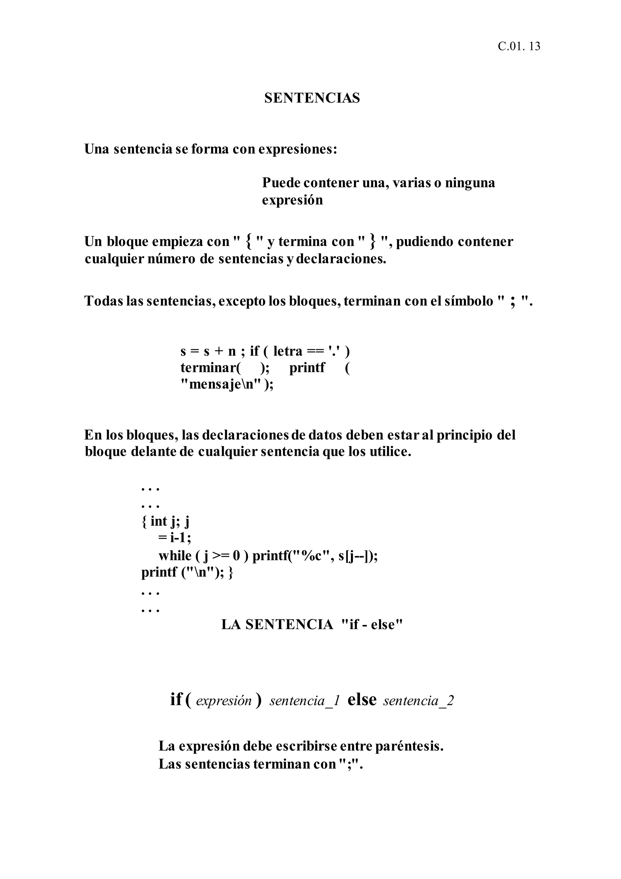 C.01. 13
SENTENCIAS
Una sentencia se forma con expresiones:
Puede contener una, varias o ninguna
expresión
Un bloque empieza con " { " y termina con " } ", pudiendo contener
cualquier número de sentencias ydeclaraciones.
Todas las sentencias, excepto los bloques, terminan con el símbolo " ; ".
s = s + n ; if ( letra == '.' )
terminar( ); printf (
"mensajen" );
En los bloques, las declaracionesde datos deben estaral principio del
bloque delante de cualquier sentencia que los utilice.
. . .
. . .
{ int j; j
= i-1;
while ( j >= 0 ) printf("%c", s[j--]);
printf ("n"); }
. . .
. . .
LA SENTENCIA "if - else"
if ( expresión ) sentencia_1 else sentencia_2
La expresión debe escribirse entre paréntesis.
Las sentencias terminan con";".
 