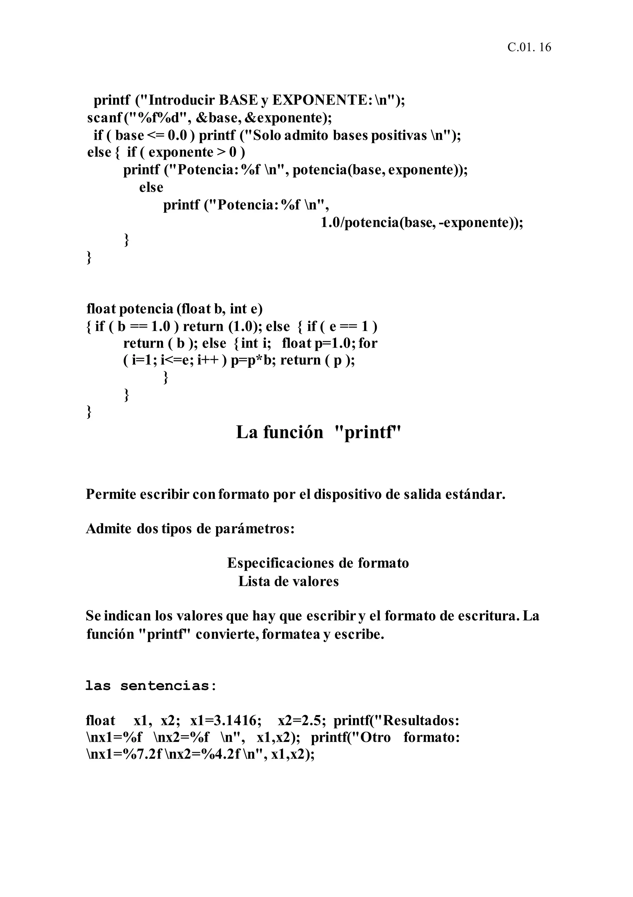 C.01. 16
printf ("Introducir BASE y EXPONENTE:n");
scanf("%f%d", &base, &exponente);
if ( base <= 0.0 ) printf ("Solo admito bases positivas n");
else { if ( exponente > 0 )
printf ("Potencia:%f n", potencia(base, exponente));
else
printf ("Potencia:%f n",
1.0/potencia(base, -exponente));
}
}
float potencia (float b, int e)
{ if ( b == 1.0 ) return (1.0); else { if ( e == 1 )
return ( b ); else {int i; float p=1.0;for
( i=1; i<=e; i++ ) p=p*b; return ( p );
}
}
}
La función "printf"
Permite escribir conformato por el dispositivo de salida estándar.
Admite dos tipos de parámetros:
Especificaciones de formato
Lista de valores
Se indican los valores que hay que escribiry el formato de escritura. La
función "printf" convierte, formatea y escribe.
las sentencias:
float x1, x2; x1=3.1416; x2=2.5; printf("Resultados:
nx1=%f nx2=%f n", x1,x2); printf("Otro formato:
nx1=%7.2f nx2=%4.2f n", x1,x2);
 