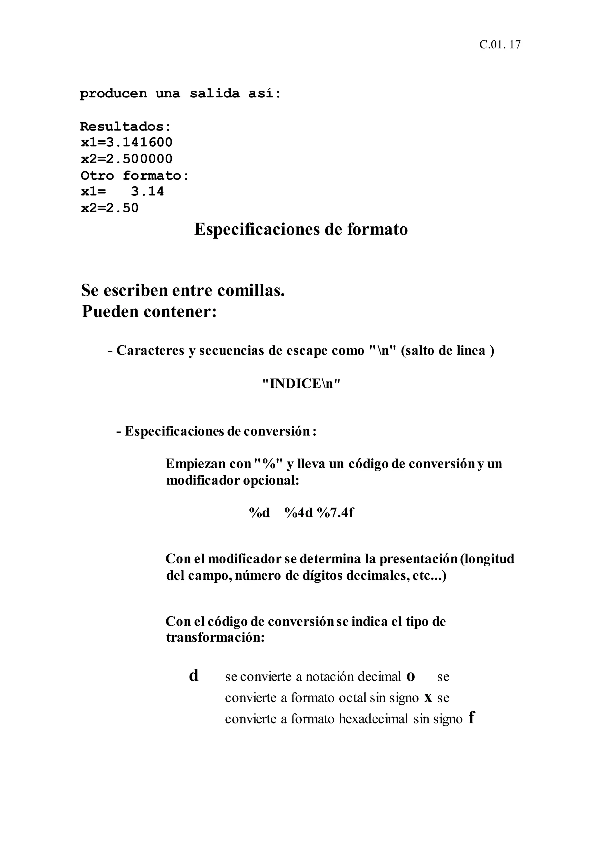 C.01. 17
producen una salida así:
Resultados:
x1=3.141600
x2=2.500000
Otro formato:
x1= 3.14
x2=2.50
Especificaciones de formato
Se escriben entre comillas.
Pueden contener:
- Caracteres y secuencias de escape como "n" (salto de linea )
"INDICEn"
- Especificaciones de conversión:
Empiezan con"%" y lleva un código de conversióny un
modificador opcional:
%d %4d %7.4f
Con el modificador se determina la presentación(longitud
del campo, número de dígitos decimales, etc...)
Con el código de conversiónse indica el tipo de
transformación:
d se convierte a notación decimal o se
convierte a formato octal sin signo x se
convierte a formato hexadecimal sin signo f
 