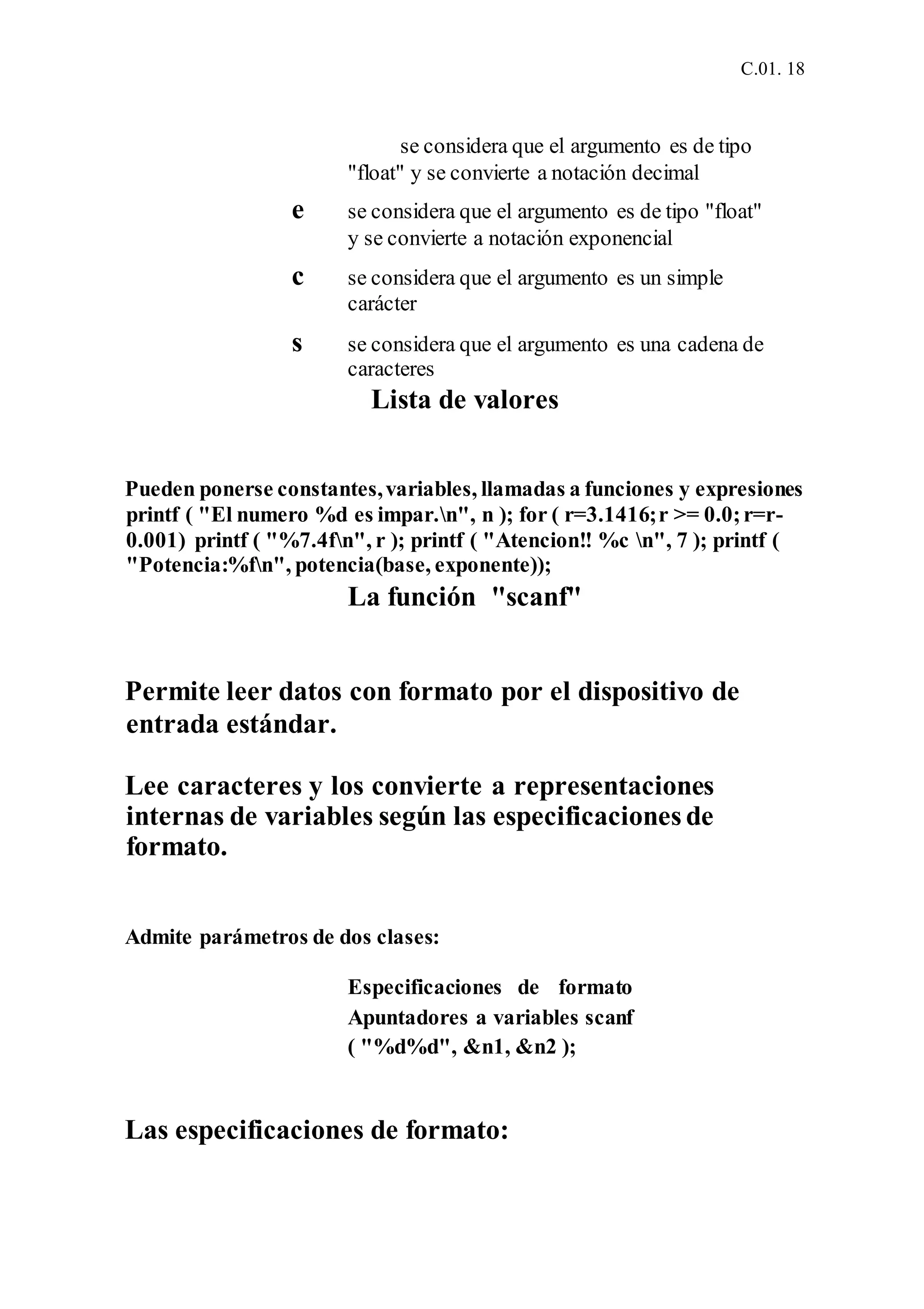 C.01. 18
se considera que el argumento es de tipo
"float" y se convierte a notación decimal
e se considera que el argumento es de tipo "float"
y se convierte a notación exponencial
c se considera que el argumento es un simple
carácter
s se considera que el argumento es una cadena de
caracteres
Lista de valores
Pueden ponerse constantes,variables, llamadas a funciones y expresiones
printf ( "El numero %d es impar.n", n ); for ( r=3.1416;r >= 0.0;r=r-
0.001) printf ( "%7.4fn", r ); printf ( "Atencion!! %c n", 7 ); printf (
"Potencia:%fn", potencia(base, exponente));
La función "scanf"
Permite leer datos con formato por el dispositivo de
entrada estándar.
Lee caracteres y los convierte a representaciones
internas de variables según las especificaciones de
formato.
Admite parámetros de dos clases:
Especificaciones de formato
Apuntadores a variables scanf
( "%d%d", &n1, &n2 );
Las especificaciones de formato:
 