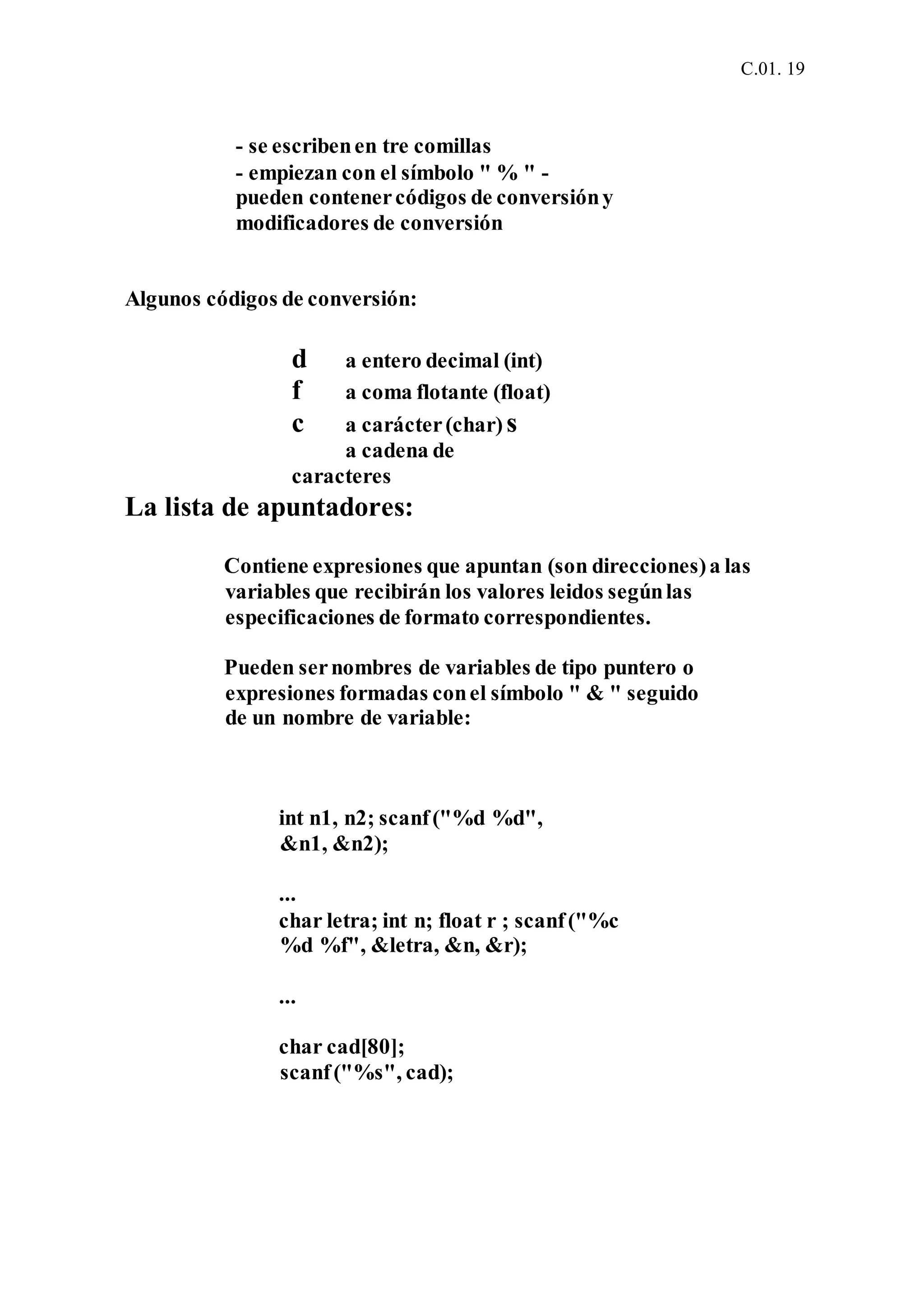 C.01. 19
- se escribenen tre comillas
- empiezan con el símbolo " % " -
pueden contenercódigos de conversióny
modificadores de conversión
Algunos códigos de conversión:
d a entero decimal (int)
f a coma flotante (float)
c a carácter(char) s
a cadena de
caracteres
La lista de apuntadores:
Contiene expresiones que apuntan (son direcciones)a las
variables que recibirán los valores leidos segúnlas
especificaciones de formato correspondientes.
Pueden sernombres de variables de tipo puntero o
expresiones formadas conel símbolo " & " seguido
de un nombre de variable:
int n1, n2; scanf("%d %d",
&n1, &n2);
...
char letra; int n; float r ; scanf("%c
%d %f", &letra, &n, &r);
...
char cad[80];
scanf("%s", cad);
 