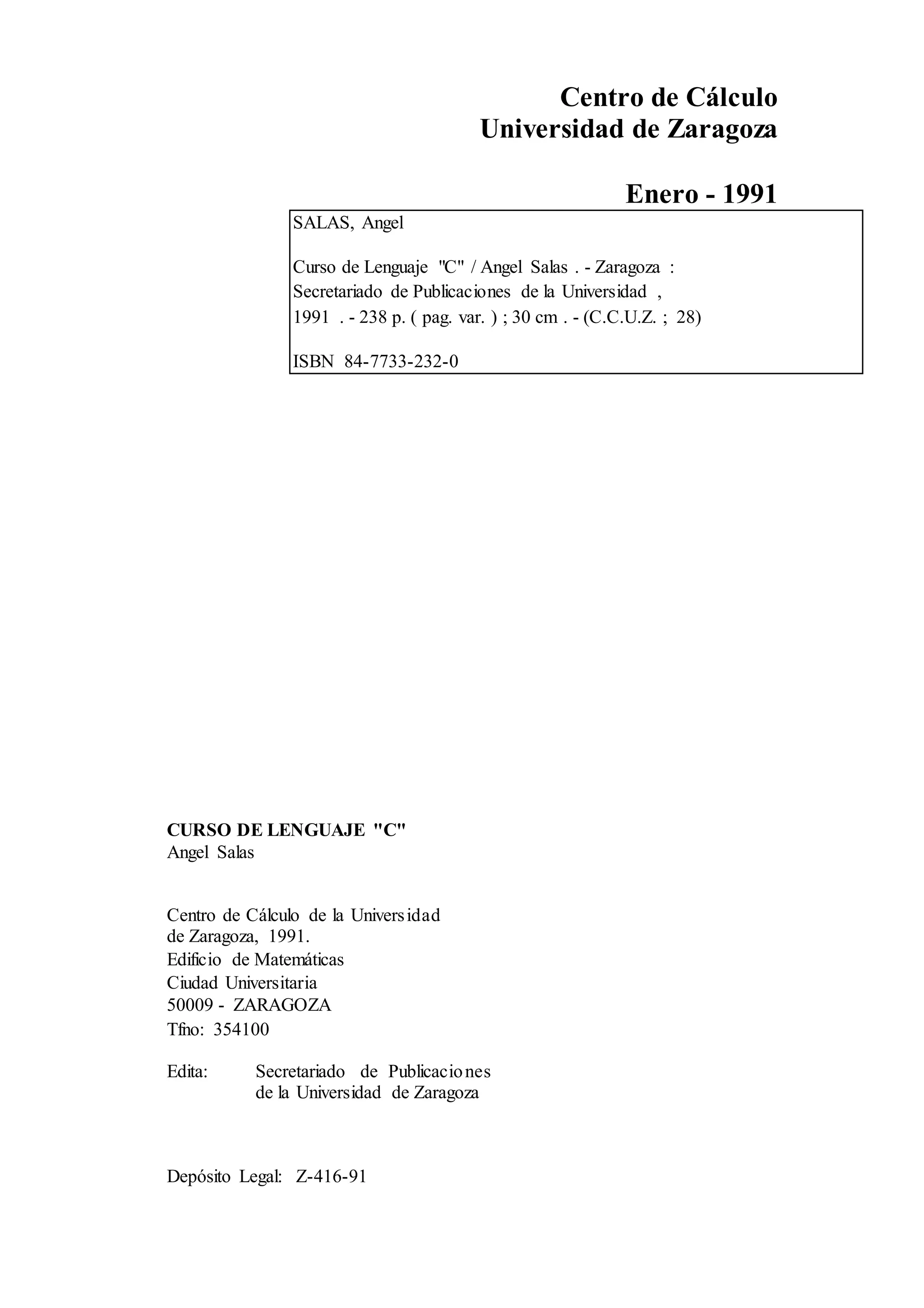 Centro de Cálculo
Universidad de Zaragoza
Enero - 1991
SALAS, Angel
Curso de Lenguaje "C" / Angel Salas . - Zaragoza :
Secretariado de Publicaciones de la Universidad ,
1991 . - 238 p. ( pag. var. ) ; 30 cm . - (C.C.U.Z. ; 28)
ISBN 84-7733-232-0
CURSO DE LENGUAJE "C"
Angel Salas
Centro de Cálculo de la Universidad
de Zaragoza, 1991.
Edificio de Matemáticas
Ciudad Universitaria
50009 - ZARAGOZA
Tfno: 354100
Edita: Secretariado de Publicaciones
de la Universidad de Zaragoza
Depósito Legal: Z-416-91
 