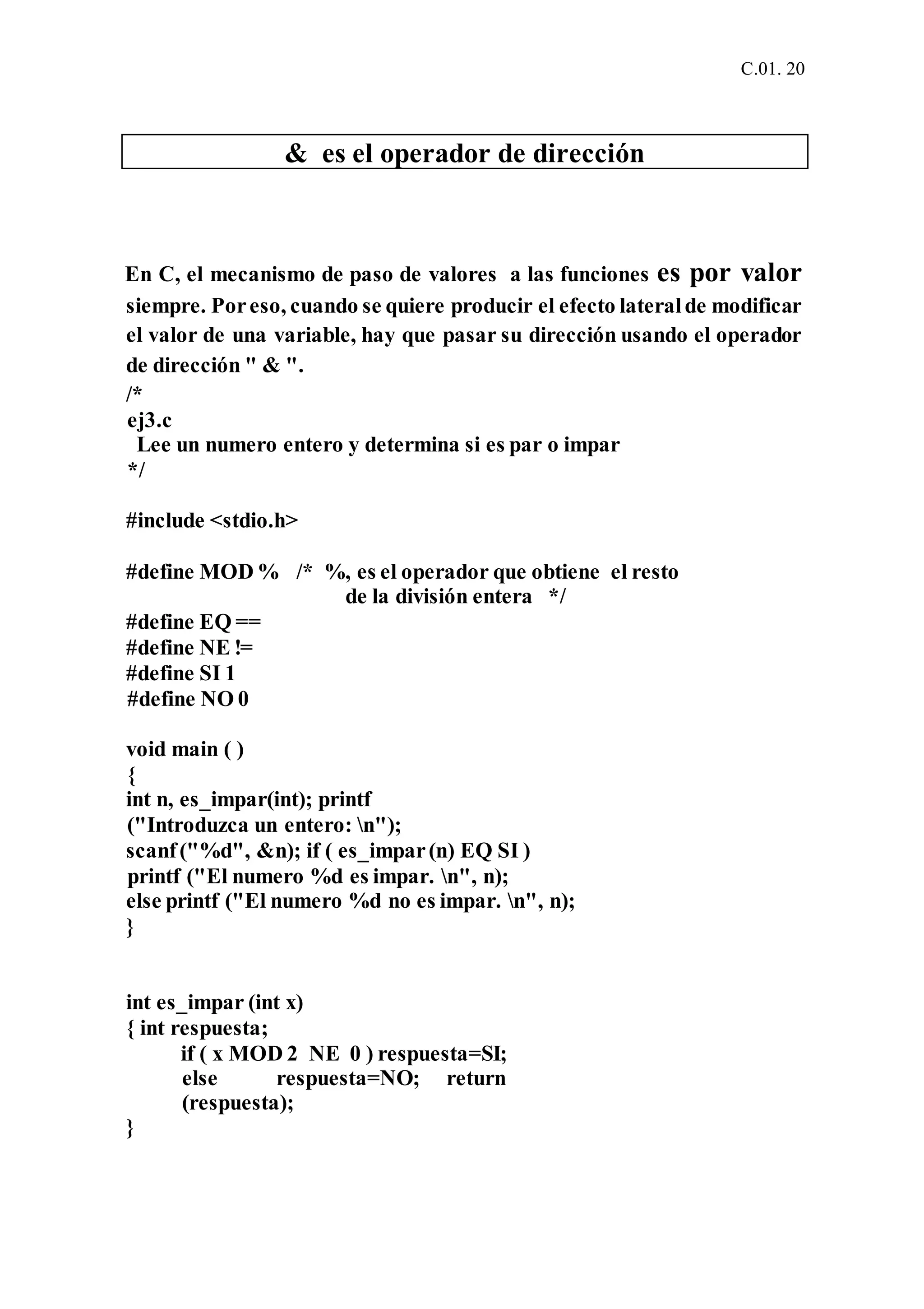 C.01. 20
& es el operador de dirección
En C, el mecanismo de paso de valores a las funciones es por valor
siempre. Poreso, cuando se quiere producir el efecto lateralde modificar
el valor de una variable, hay que pasar su dirección usando el operador
de dirección " & ".
/*
ej3.c
Lee un numero entero y determina si es par o impar
*/
#include <stdio.h>
#define MOD % /* %, es el operador que obtiene el resto
de la división entera */
#define EQ ==
#define NE !=
#define SI 1
#define NO 0
void main ( )
{
int n, es_impar(int); printf
("Introduzca un entero: n");
scanf("%d", &n); if ( es_impar(n) EQ SI )
printf ("El numero %d es impar. n", n);
else printf ("El numero %d no es impar. n", n);
}
int es_impar (int x)
{ int respuesta;
if ( x MOD 2 NE 0 ) respuesta=SI;
else respuesta=NO; return
(respuesta);
}
 