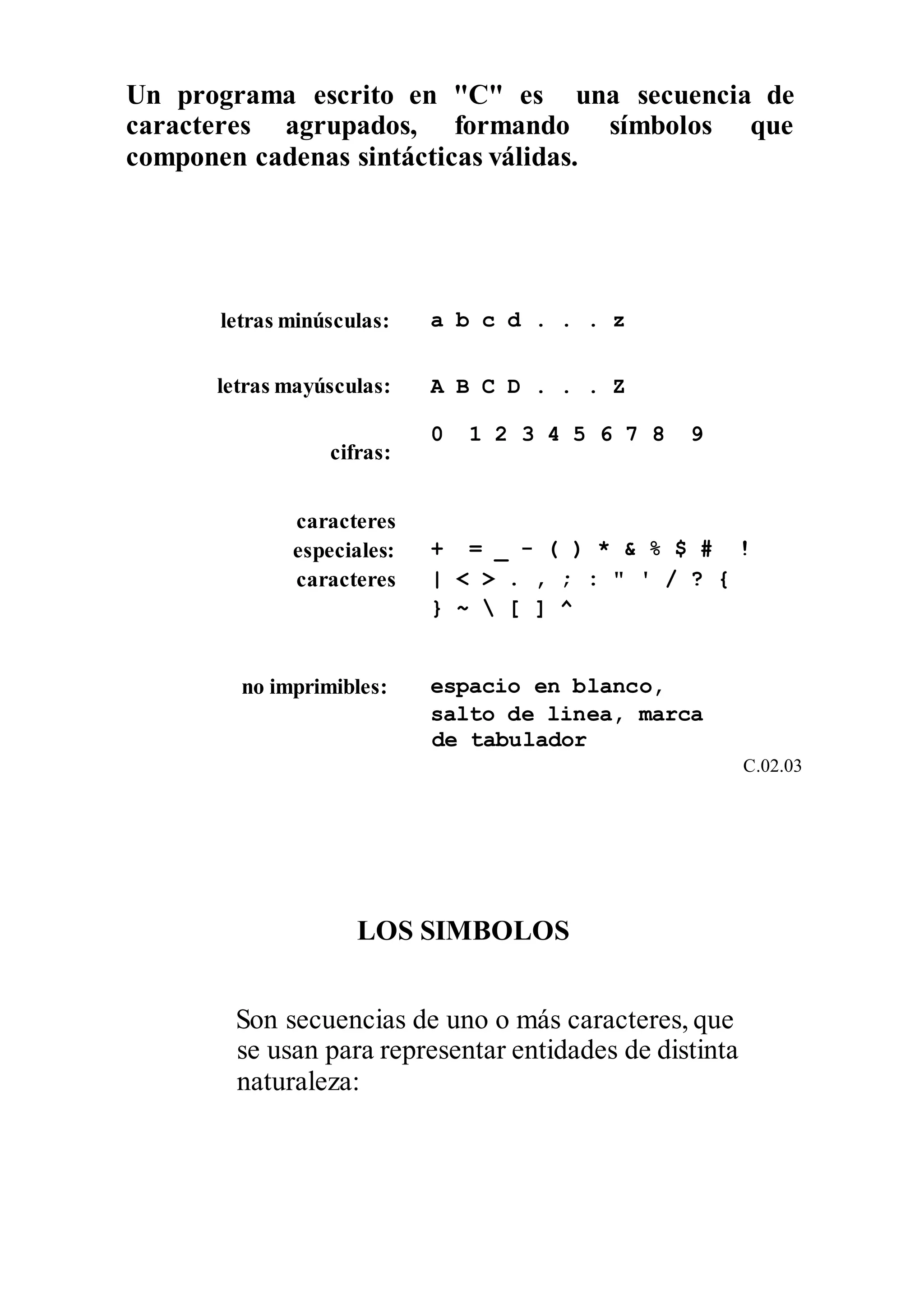Un programa escrito en "C" es una secuencia de
caracteres agrupados, formando símbolos que
componen cadenas sintácticas válidas.
letras minúsculas: a b c d . . . z
letras mayúsculas: A B C D . . . Z
cifras:
caracteres
0 1 2 3 4 5 6 7 8 9
especiales:
caracteres
+ = _ - ( ) * & % $ # !
| < > . , ; : " ' / ? {
} ~  [ ] ^
no imprimibles: espacio en blanco,
salto de linea, marca
de tabulador
C.02.03
LOS SIMBOLOS
Son secuencias de uno o más caracteres, que
se usan para representar entidades de distinta
naturaleza:
 