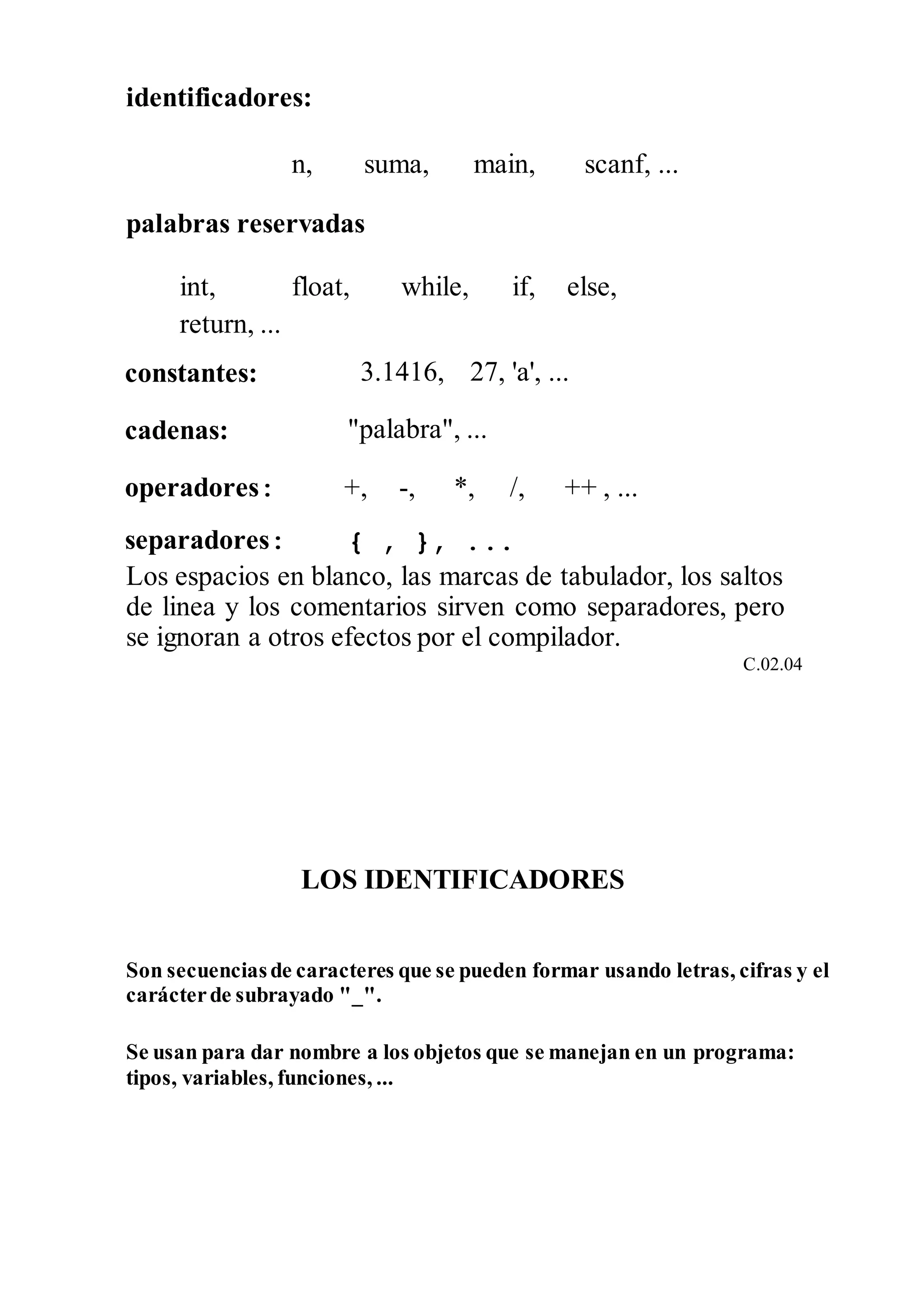 identificadores:
n, suma, main, scanf, ...
palabras reservadas
int,
return, ...
float, while, if, else,
constantes: 3.1416, 27, 'a', ...
cadenas: "palabra", ...
operadores: +, -, *, /, ++ , ...
separadores: { , }, ...
Los espacios en blanco, las marcas de tabulador, los saltos
de linea y los comentarios sirven como separadores, pero
se ignoran a otros efectos por el compilador.
C.02.04
LOS IDENTIFICADORES
Son secuenciasde caracteres que se pueden formar usando letras, cifras y el
carácterde subrayado "_".
Se usan para dar nombre a los objetos que se manejan en un programa:
tipos, variables, funciones, ...
 