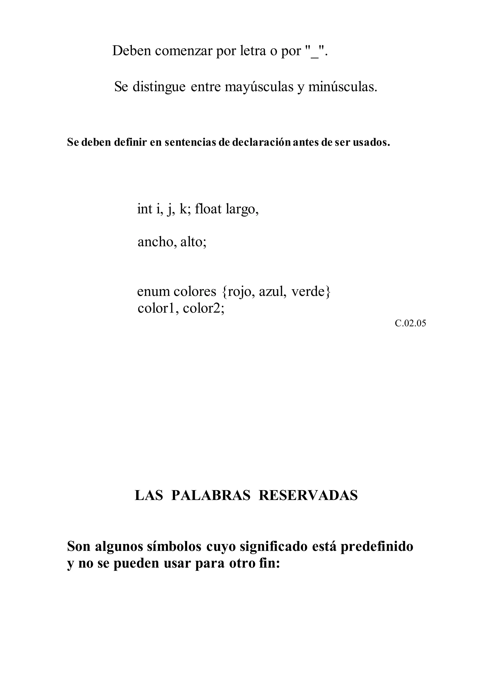 Deben comenzar por letra o por "_".
Se distingue entre mayúsculas y minúsculas.
Se deben definir en sentencias de declaraciónantes de ser usados.
int i, j, k; float largo,
ancho, alto;
enum colores {rojo, azul, verde}
color1, color2;
C.02.05
LAS PALABRAS RESERVADAS
Son algunos símbolos cuyo significado está predefinido
y no se pueden usar para otro fin:
 
