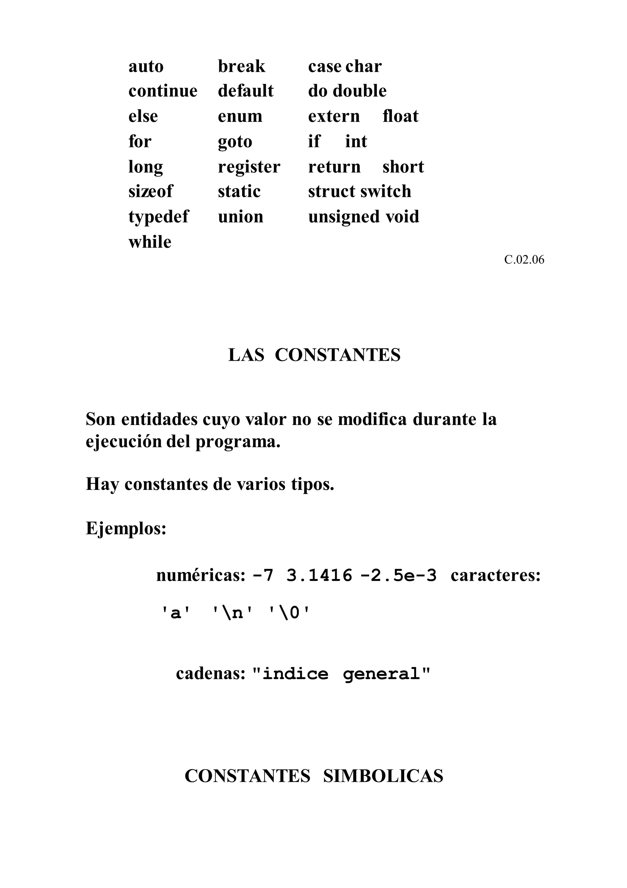 auto break case char
continue default do double
else enum extern float
for goto if int
long register return short
sizeof static struct switch
typedef union unsigned void
while
C.02.06
LAS CONSTANTES
Son entidades cuyo valor no se modifica durante la
ejecución del programa.
Hay constantes de varios tipos.
Ejemplos:
numéricas: -7 3.1416 -2.5e-3 caracteres:
'a' 'n' '0'
cadenas: "indice general"
CONSTANTES SIMBOLICAS
 