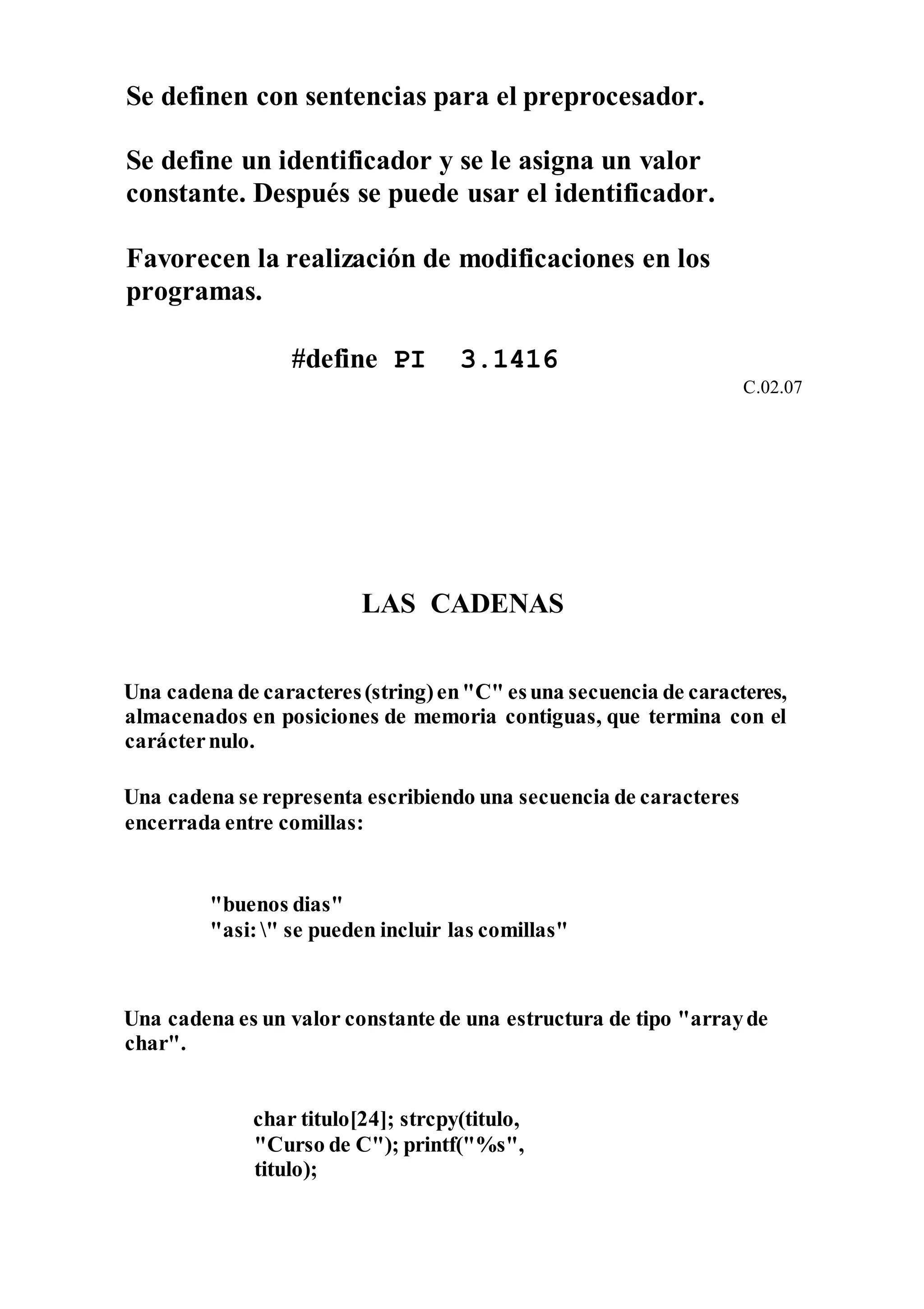 Se definen con sentencias para el preprocesador.
Se define un identificador y se le asigna un valor
constante. Después se puede usar el identificador.
Favorecen la realización de modificaciones en los
programas.
#define PI 3.1416
C.02.07
LAS CADENAS
Una cadena de caracteres(string)en"C" esuna secuencia de caracteres,
almacenados en posiciones de memoria contiguas, que termina con el
carácternulo.
Una cadena se representa escribiendo una secuencia de caracteres
encerrada entre comillas:
"buenos dias"
"asi:" se pueden incluir las comillas"
Una cadena es un valor constante de una estructura de tipo "arrayde
char".
char titulo[24]; strcpy(titulo,
"Curso de C"); printf("%s",
titulo);
 