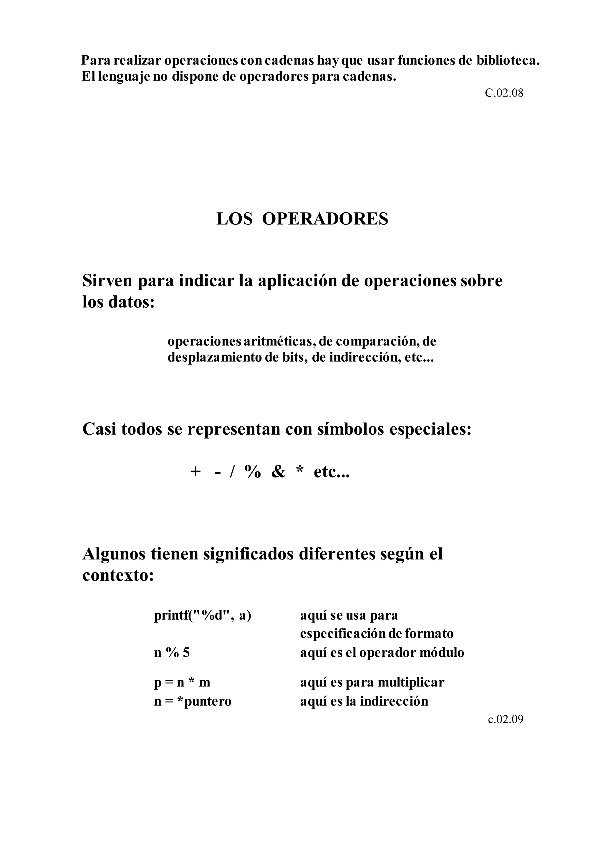 Para realizar operacionesconcadenas hayque usar funciones de biblioteca.
El lenguaje no dispone de operadores para cadenas.
C.02.08
LOS OPERADORES
Sirven para indicar la aplicación de operaciones sobre
los datos:
operacionesaritméticas, de comparación, de
desplazamiento de bits, de indirección, etc...
Casi todos se representan con símbolos especiales:
+ - / % & * etc...
Algunos tienen significados diferentes según el
contexto:
printf("%d", a) aquí se usa para
especificaciónde formato
n % 5 aquí es el operador módulo
p = n * m aquí es para multiplicar
n = *puntero aquí es la indirección
c.02.09
 