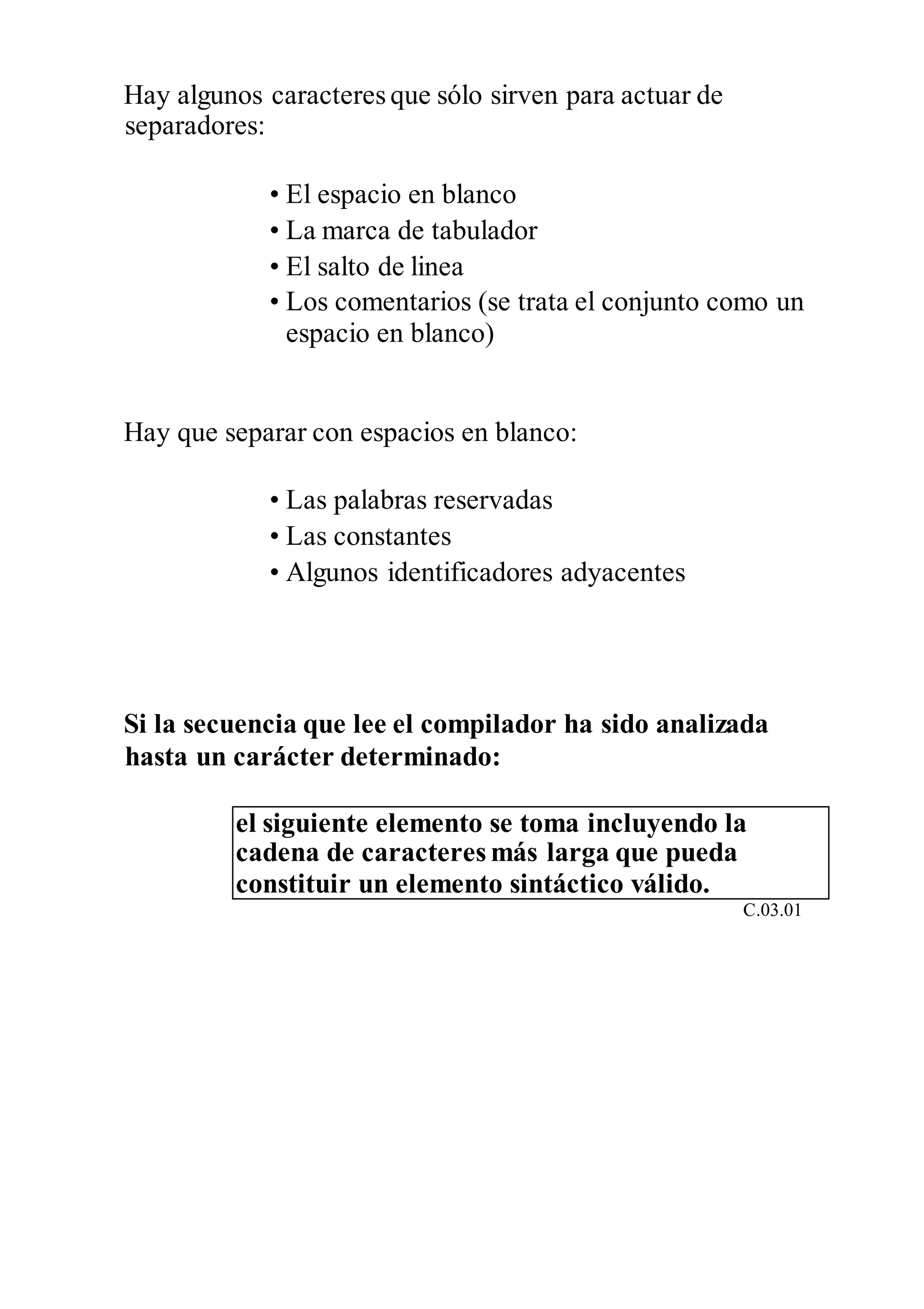 Hay algunos caracteres que sólo sirven para actuar de
separadores:
• El espacio en blanco
• La marca de tabulador
• El salto de linea
• Los comentarios (se trata el conjunto como un
espacio en blanco)
Hay que separar con espacios en blanco:
• Las palabras reservadas
• Las constantes
• Algunos identificadores adyacentes
Si la secuencia que lee el compilador ha sido analizada
hasta un carácter determinado:
el siguiente elemento se toma incluyendo la
cadena de caracteres más larga que pueda
constituir un elemento sintáctico válido.
C.03.01
 