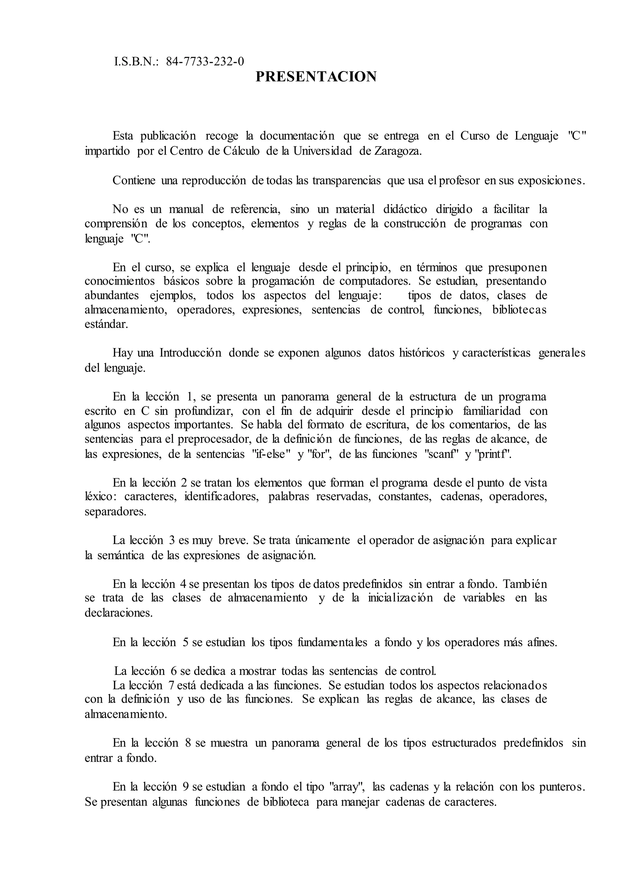 I.S.B.N.: 84-7733-232-0
PRESENTACION
Esta publicación recoge la documentación que se entrega en el Curso de Lenguaje "C"
impartido por el Centro de Cálculo de la Universidad de Zaragoza.
Contiene una reproducción de todas las transparencias que usa el profesor en sus exposiciones.
No es un manual de referencia, sino un material didáctico dirigido a facilitar la
comprensión de los conceptos, elementos y reglas de la construcción de programas con
lenguaje "C".
En el curso, se explica el lenguaje desde el principio, en términos que presuponen
conocimientos básicos sobre la progamación de computadores. Se estudian, presentando
abundantes ejemplos, todos los aspectos del lenguaje: tipos de datos, clases de
almacenamiento, operadores, expresiones, sentencias de control, funciones, bibliotecas
estándar.
Hay una Introducción donde se exponen algunos datos históricos y características generales
del lenguaje.
En la lección 1, se presenta un panorama general de la estructura de un programa
escrito en C sin profundizar, con el fin de adquirir desde el principio familiaridad con
algunos aspectos importantes. Se habla del formato de escritura, de los comentarios, de las
sentencias para el preprocesador, de la definición de funciones, de las reglas de alcance, de
las expresiones, de la sentencias "if-else" y "for", de las funciones "scanf" y "printf".
En la lección 2 se tratan los elementos que forman el programa desde el punto de vista
léxico: caracteres, identificadores, palabras reservadas, constantes, cadenas, operadores,
separadores.
La lección 3 es muy breve. Se trata únicamente el operador de asignación para explicar
la semántica de las expresiones de asignación.
En la lección 4 se presentan los tipos de datos predefinidos sin entrar a fondo. También
se trata de las clases de almacenamiento y de la inicialización de variables en las
declaraciones.
En la lección 5 se estudian los tipos fundamentales a fondo y los operadores más afines.
La lección 6 se dedica a mostrar todas las sentencias de control.
La lección 7 está dedicada a las funciones. Se estudian todos los aspectos relacionados
con la definición y uso de las funciones. Se explican las reglas de alcance, las clases de
almacenamiento.
En la lección 8 se muestra un panorama general de los tipos estructurados predefinidos sin
entrar a fondo.
En la lección 9 se estudian a fondo el tipo "array", las cadenas y la relación con los punteros.
Se presentan algunas funciones de biblioteca para manejar cadenas de caracteres.
 