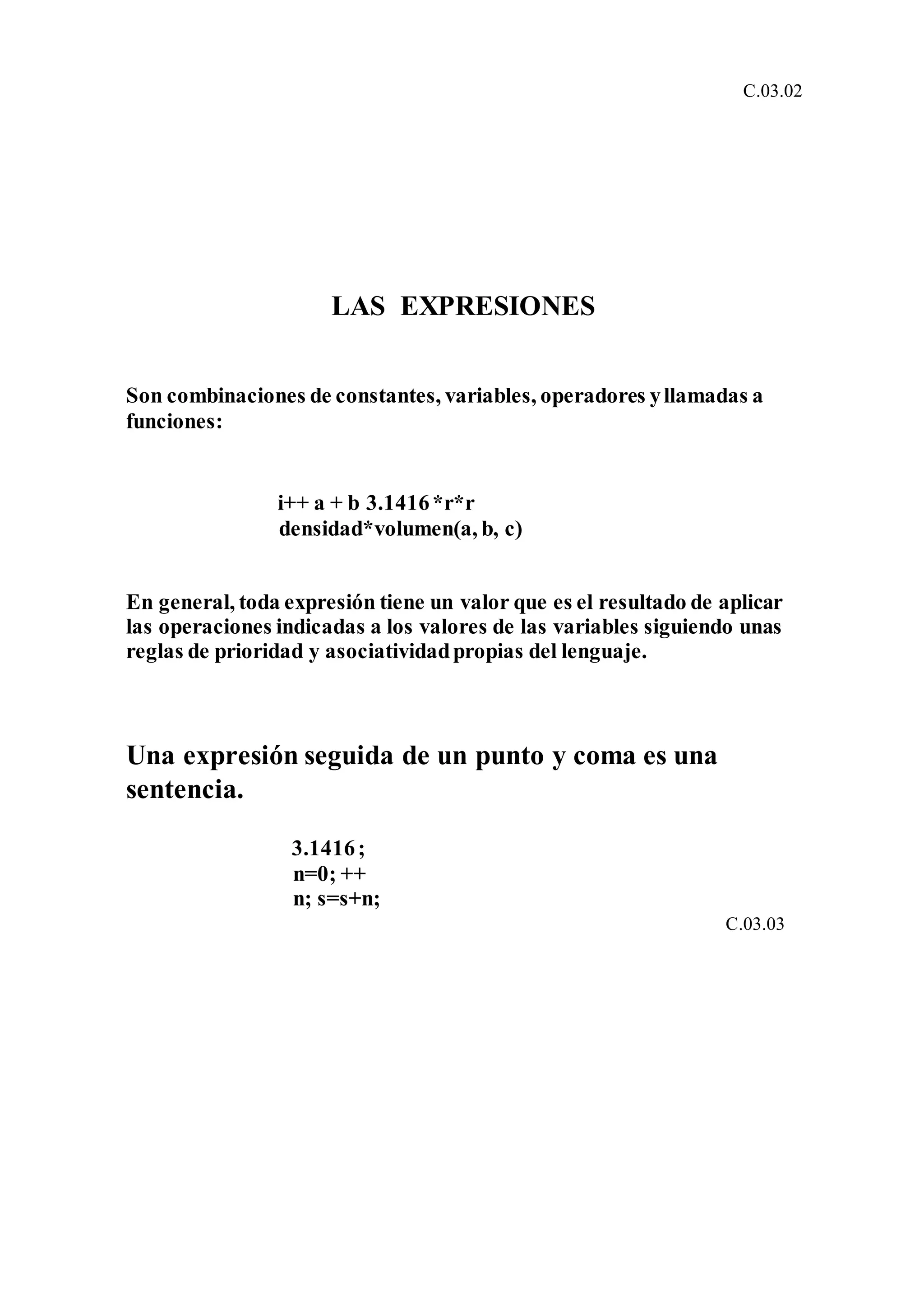 C.03.02
LAS EXPRESIONES
Son combinaciones de constantes, variables, operadores yllamadas a
funciones:
i++ a + b 3.1416*r*r
densidad*volumen(a, b, c)
En general, toda expresión tiene un valor que es el resultado de aplicar
las operaciones indicadas a los valores de las variables siguiendo unas
reglas de prioridad y asociatividadpropias del lenguaje.
Una expresión seguida de un punto y coma es una
sentencia.
3.1416;
n=0; ++
n; s=s+n;
C.03.03
 