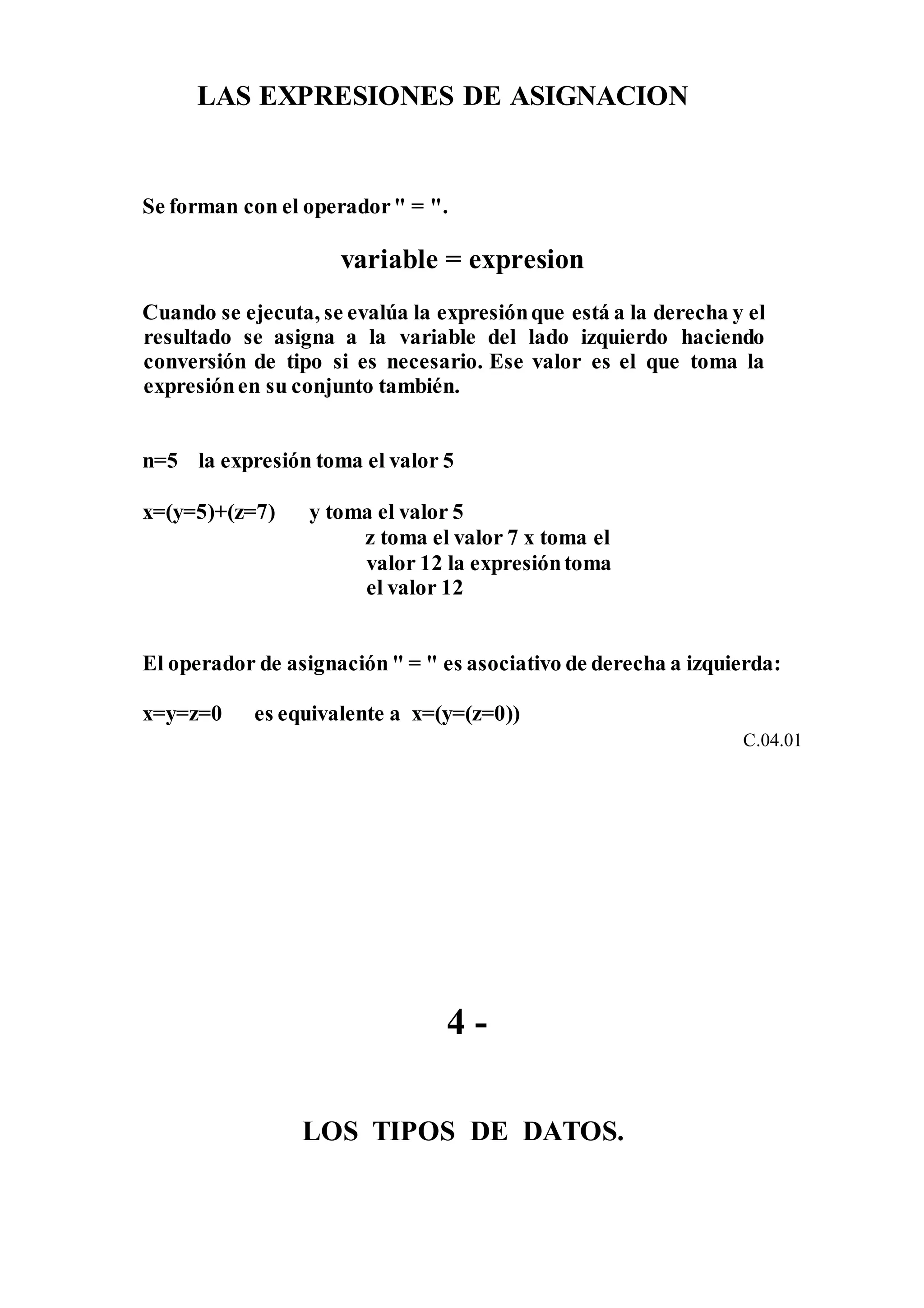 LAS EXPRESIONES DE ASIGNACION
Se forman con el operador" = ".
variable = expresion
Cuando se ejecuta, se evalúa la expresiónque está a la derecha y el
resultado se asigna a la variable del lado izquierdo haciendo
conversión de tipo si es necesario. Ese valor es el que toma la
expresiónen su conjunto también.
n=5 la expresión toma el valor 5
x=(y=5)+(z=7) y toma el valor 5
z toma el valor 7 x toma el
valor 12 la expresióntoma
el valor 12
El operador de asignación " = " es asociativo de derecha a izquierda:
x=y=z=0 es equivalente a x=(y=(z=0))
C.04.01
4 -
LOS TIPOS DE DATOS.
 