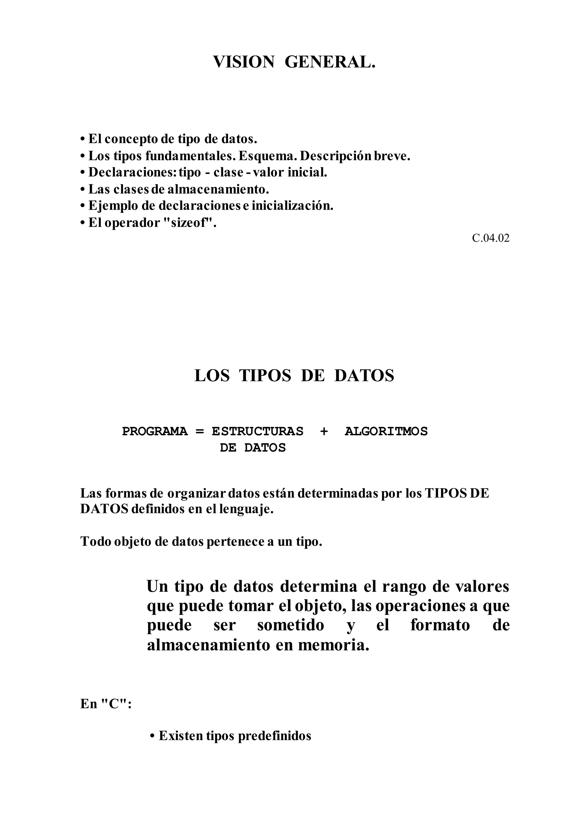 VISION GENERAL.
• El concepto de tipo de datos.
• Los tipos fundamentales. Esquema. Descripciónbreve.
• Declaraciones:tipo - clase -valor inicial.
• Las clasesde almacenamiento.
• Ejemplo de declaracionese inicialización.
• El operador "sizeof".
C.04.02
LOS TIPOS DE DATOS
PROGRAMA = ESTRUCTURAS + ALGORITMOS
DE DATOS
Las formas de organizardatos están determinadas por los TIPOS DE
DATOS definidos en el lenguaje.
Todo objeto de datos pertenece a un tipo.
Un tipo de datos determina el rango de valores
que puede tomar el objeto, las operaciones a que
puede ser sometido y el formato de
almacenamiento en memoria.
En "C":
• Existen tipos predefinidos
 