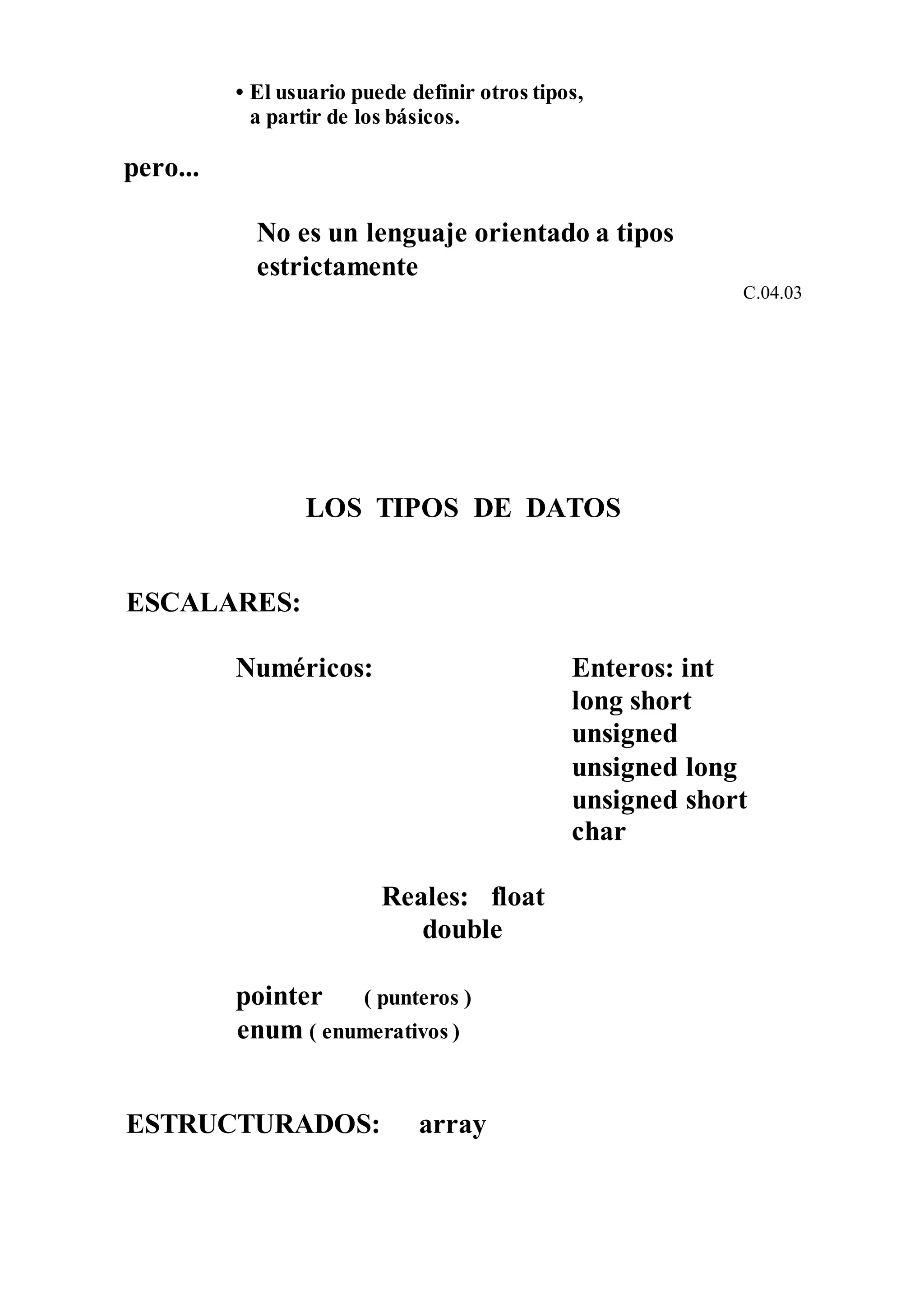 • El usuario puede definir otros tipos,
a partir de los básicos.
pero...
No es un lenguaje orientado a tipos
estrictamente
C.04.03
LOS TIPOS DE DATOS
ESCALARES:
Numéricos: Enteros: int
long short
unsigned
unsigned long
unsigned short
char
Reales: float
double
pointer ( punteros )
enum ( enumerativos )
ESTRUCTURADOS: array
 