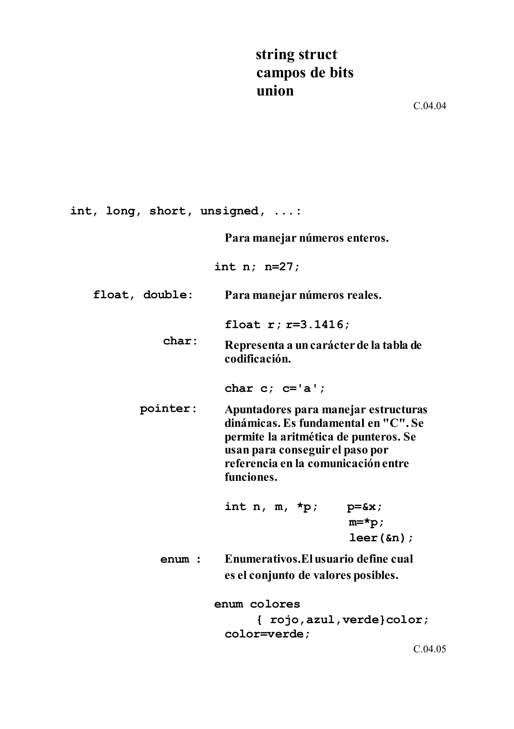 string struct
campos de bits
union
C.04.04
int, long, short, unsigned, ...:
Para manejar números enteros.
int n; n=27;
float, double: Para manejar números reales.
float r; r=3.1416;
char: Representa a uncarácterde la tabla de
codificación.
char c; c='a';
pointer: Apuntadores para manejar estructuras
dinámicas. Es fundamental en "C". Se
permite la aritmética de punteros. Se
usan para conseguirel paso por
referencia en la comunicaciónentre
funciones.
int n, m, *p; p=&x;
m=*p;
leer(&n);
enum : Enumerativos.Elusuario define cual
es el conjunto de valores posibles.
enum colores
{ rojo,azul,verde}color;
color=verde;
C.04.05
 