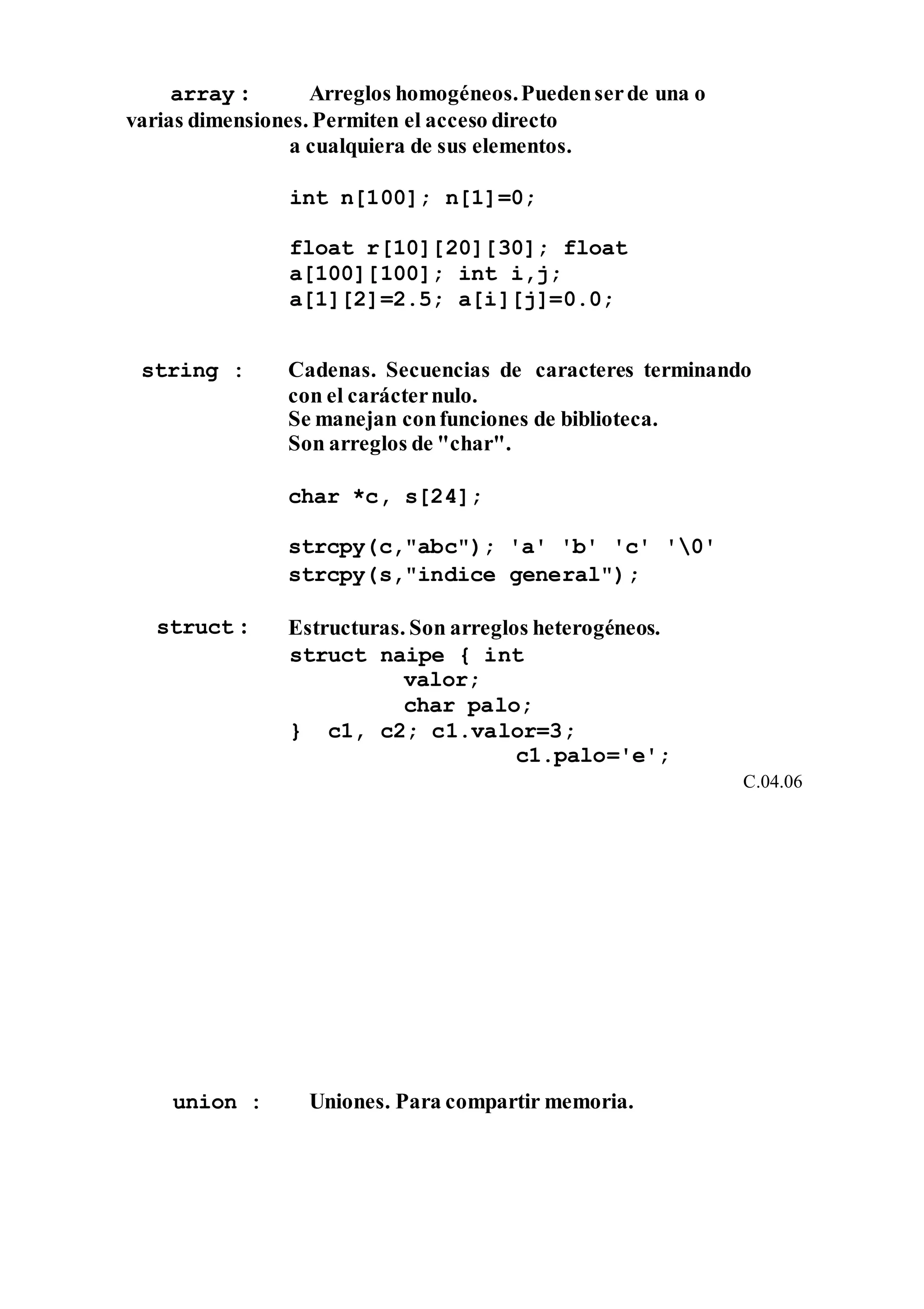 array : Arreglos homogéneos.Puedenserde una o
varias dimensiones. Permiten el acceso directo
a cualquiera de sus elementos.
int n[100]; n[1]=0;
float r[10][20][30]; float
a[100][100]; int i,j;
a[1][2]=2.5; a[i][j]=0.0;
string : Cadenas. Secuencias de caracteres terminando
con el carácternulo.
Se manejan confunciones de biblioteca.
Son arreglos de "char".
char *c, s[24];
strcpy(c,"abc"); 'a' 'b' 'c' '0'
strcpy(s,"indice general");
struct : Estructuras. Son arreglos heterogéneos.
struct naipe { int
valor;
char palo;
} c1, c2; c1.valor=3;
c1.palo='e';
C.04.06
union : Uniones. Para compartir memoria.
 