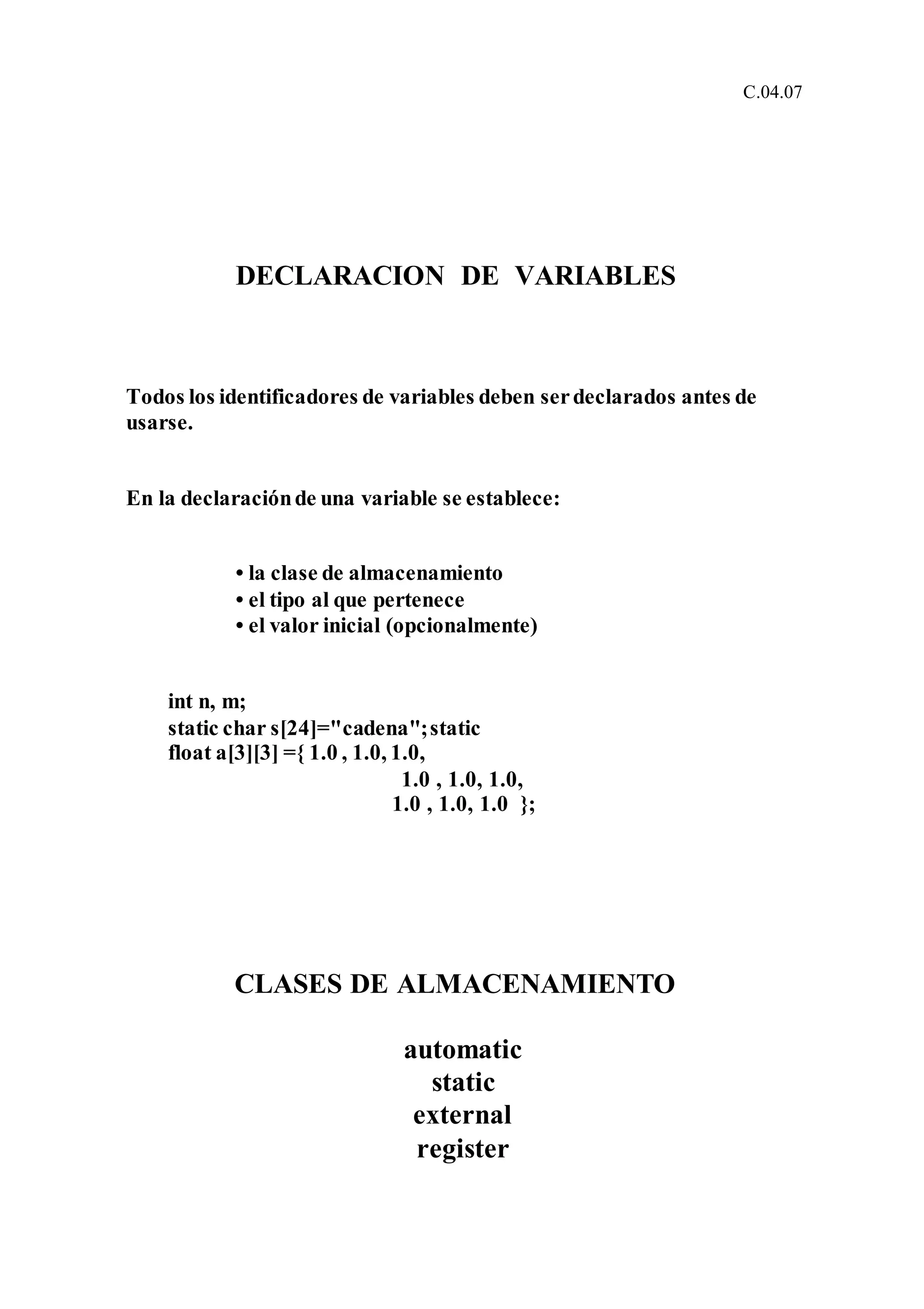 C.04.07
DECLARACION DE VARIABLES
Todos los identificadores de variables deben serdeclarados antes de
usarse.
En la declaraciónde una variable se establece:
• la clase de almacenamiento
• el tipo al que pertenece
• el valor inicial (opcionalmente)
int n, m;
static char s[24]="cadena";static
float a[3][3] ={ 1.0 , 1.0, 1.0,
1.0 , 1.0, 1.0,
1.0 , 1.0, 1.0 };
CLASES DE ALMACENAMIENTO
automatic
static
external
register
 