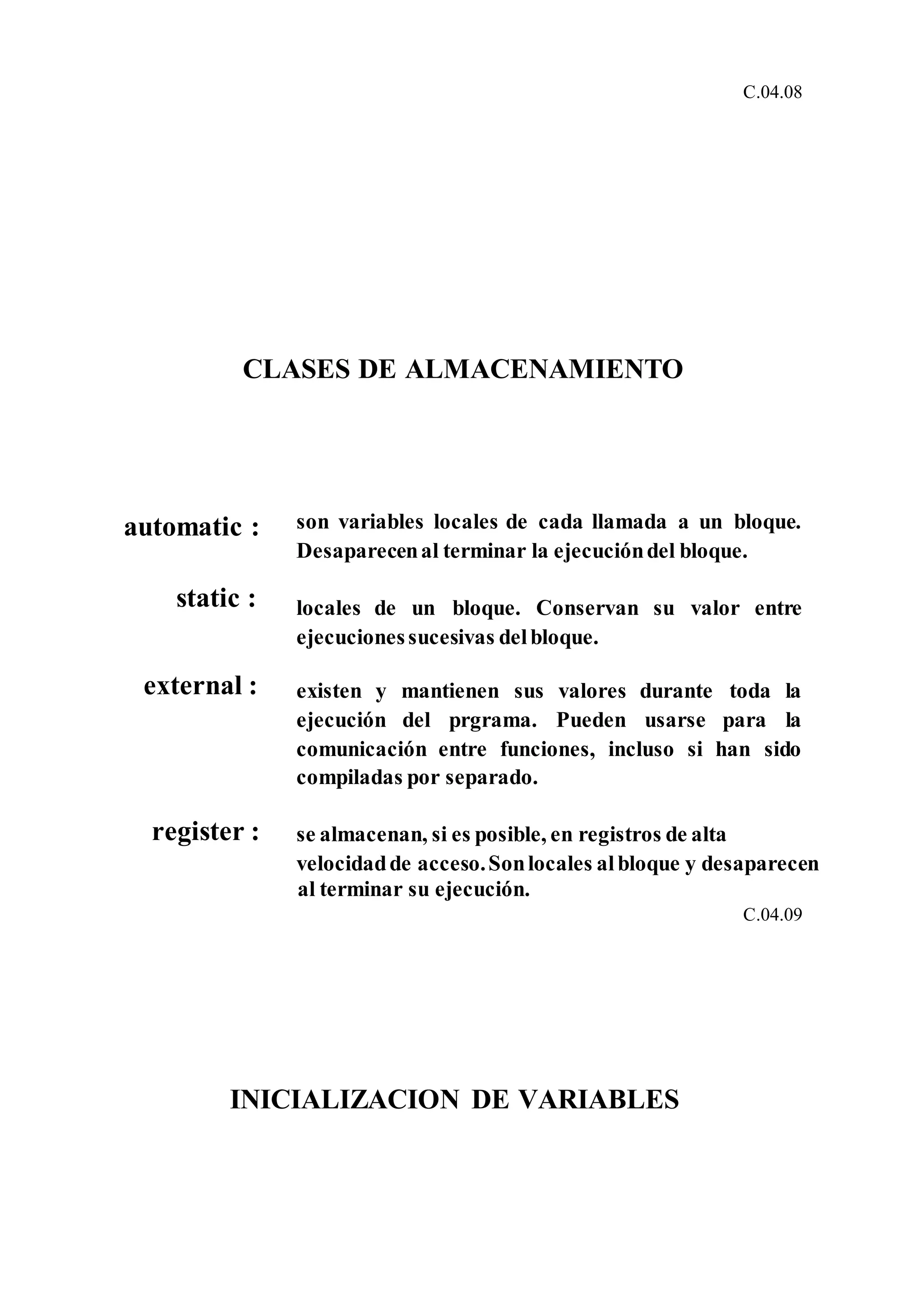 C.04.08
CLASES DE ALMACENAMIENTO
automatic : son variables locales de cada llamada a un bloque.
Desaparecenal terminar la ejecucióndel bloque.
static : locales de un bloque. Conservan su valor entre
ejecucionessucesivas delbloque.
external : existen y mantienen sus valores durante toda la
ejecución del prgrama. Pueden usarse para la
comunicación entre funciones, incluso si han sido
compiladas por separado.
register : se almacenan, si es posible, en registros de alta
velocidadde acceso.Sonlocales albloque y desaparecen
al terminar su ejecución.
C.04.09
INICIALIZACION DE VARIABLES
 