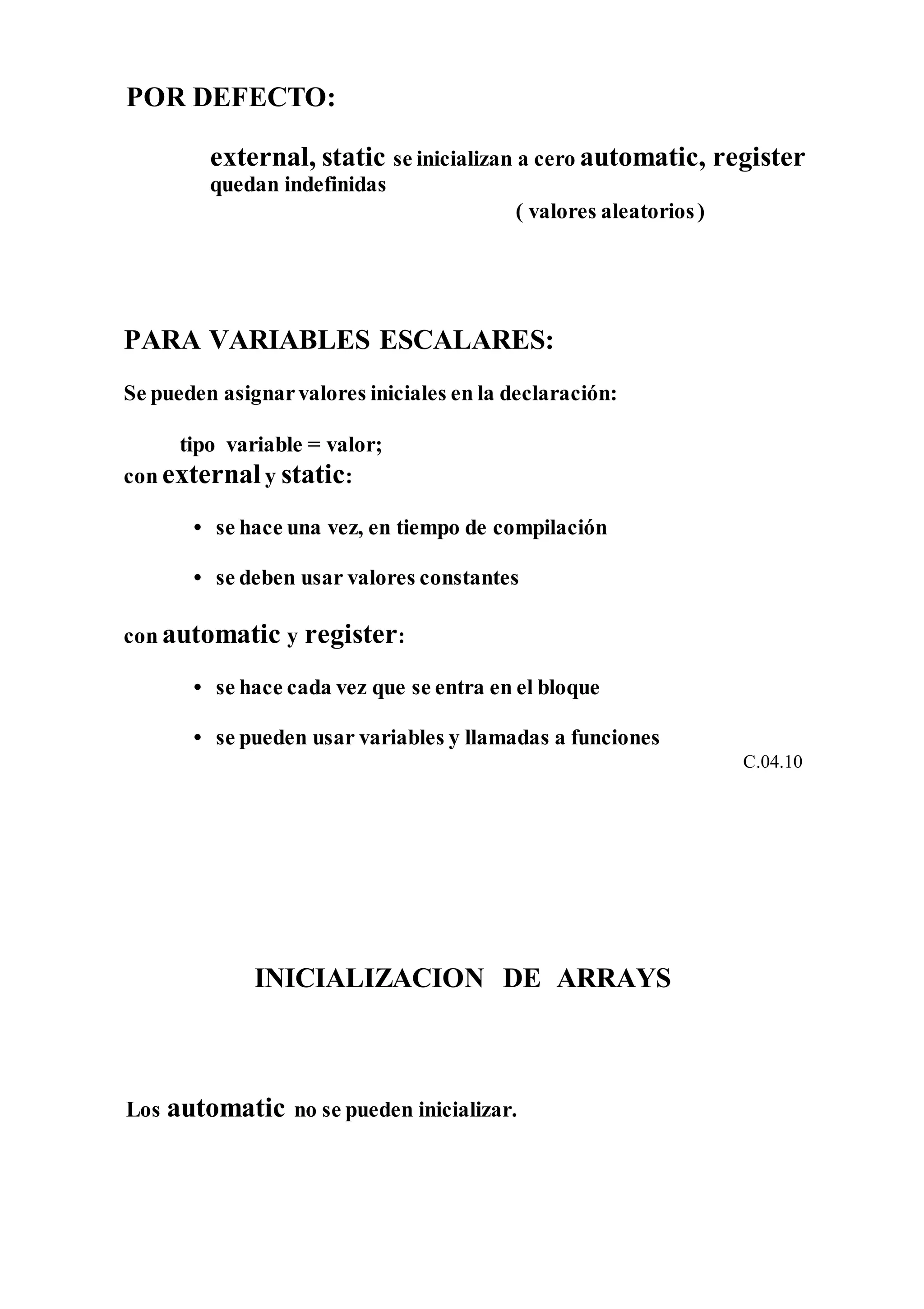 POR DEFECTO:
external, static se inicializan a cero automatic, register
quedan indefinidas
( valores aleatorios)
PARA VARIABLES ESCALARES:
Se pueden asignarvalores iniciales en la declaración:
tipo variable = valor;
con externaly static:
• se hace una vez, en tiempo de compilación
• se deben usar valores constantes
con automatic y register:
• se hace cada vez que se entra en el bloque
• se pueden usar variables y llamadas a funciones
C.04.10
INICIALIZACION DE ARRAYS
Los automatic no se pueden inicializar.
 