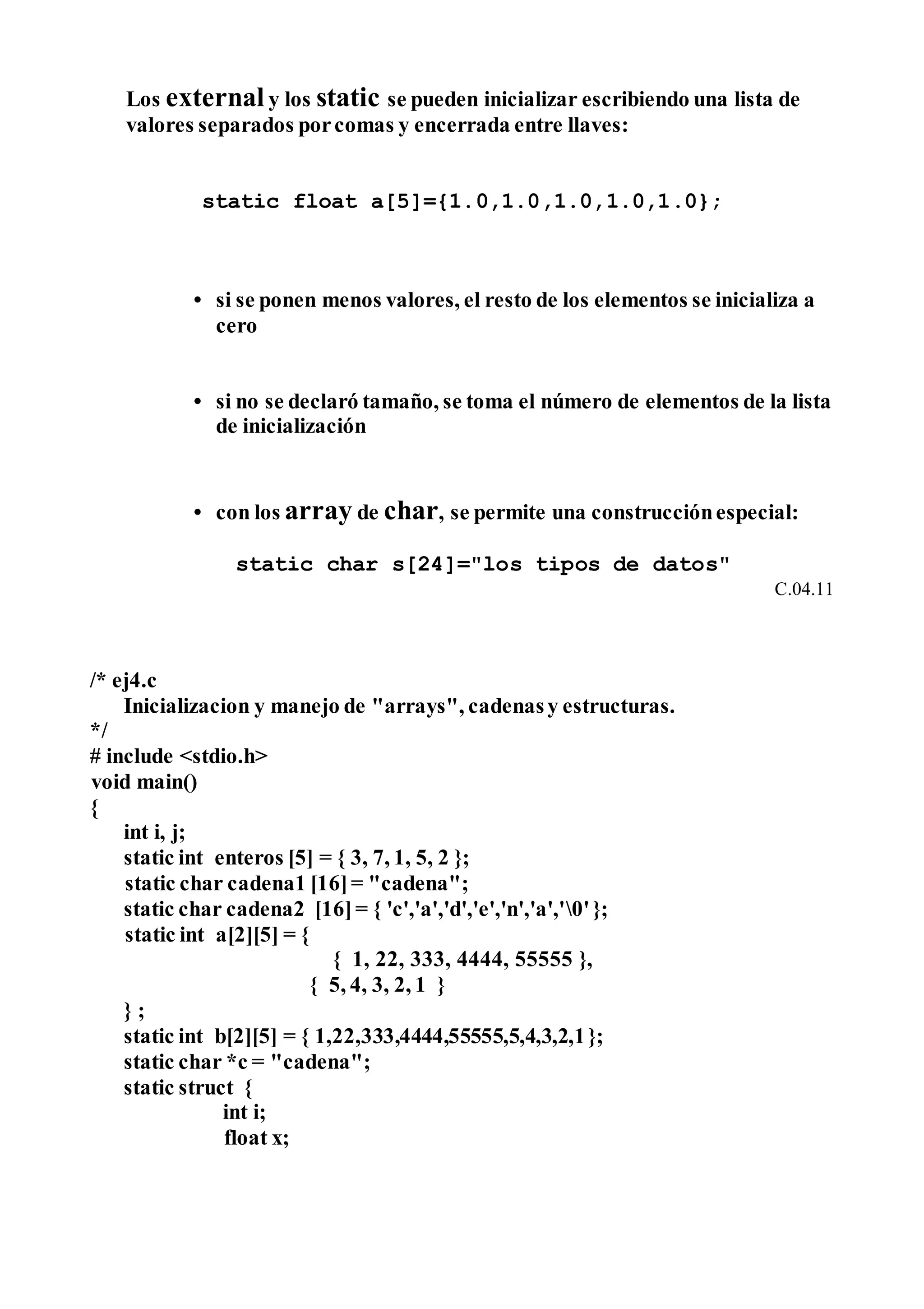 Los externaly los static se pueden inicializar escribiendo una lista de
valores separados porcomas y encerrada entre llaves:
static float a[5]={1.0,1.0,1.0,1.0,1.0};
• si se ponen menos valores, el resto de los elementos se inicializa a
cero
• si no se declaró tamaño, se toma el número de elementos de la lista
de inicialización
• con los array de char, se permite una construcciónespecial:
static char s[24]="los tipos de datos"
C.04.11
/* ej4.c
Inicializacion y manejo de "arrays", cadenasy estructuras.
*/
# include <stdio.h>
void main()
{
int i, j;
static int enteros [5] = { 3, 7, 1, 5, 2 };
static char cadena1 [16]= "cadena";
static char cadena2 [16]= { 'c','a','d','e','n','a','0'};
static int a[2][5] = {
{ 1, 22, 333, 4444, 55555 },
{ 5, 4, 3, 2, 1 }
} ;
static int b[2][5] = { 1,22,333,4444,55555,5,4,3,2,1};
static char *c = "cadena";
static struct {
int i;
float x;
 