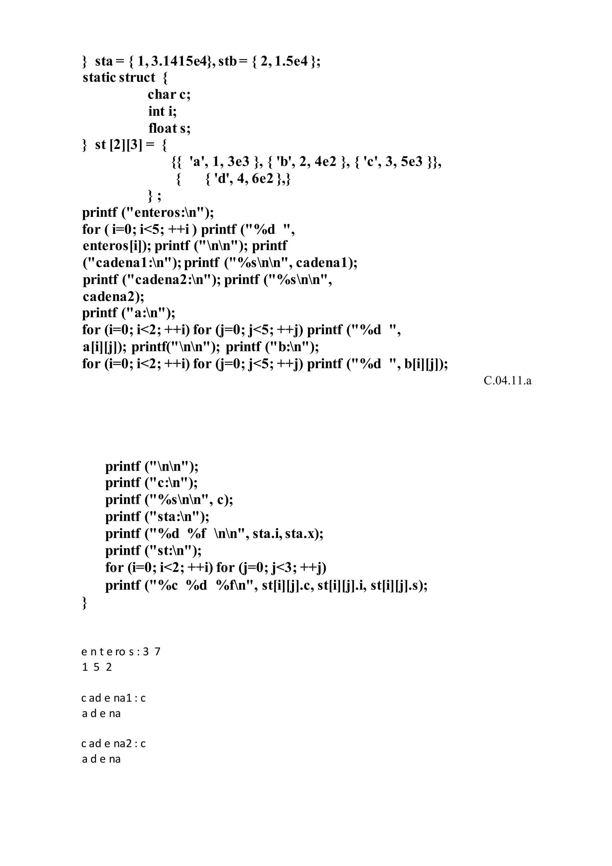 } sta = { 1, 3.1415e4}, stb= { 2, 1.5e4 };
static struct {
char c;
int i;
float s;
} st [2][3] = {
{{ 'a', 1, 3e3 }, { 'b', 2, 4e2 }, { 'c', 3, 5e3 }},
{ { 'd', 4, 6e2 },}
} ;
printf ("enteros:n");
for ( i=0; i<5; ++i ) printf ("%d ",
enteros[i]); printf ("nn"); printf
("cadena1:n");printf ("%snn", cadena1);
printf ("cadena2:n"); printf ("%snn",
cadena2);
printf ("a:n");
for (i=0; i<2; ++i) for (j=0; j<5; ++j) printf ("%d ",
a[i][j]); printf("nn"); printf ("b:n");
for (i=0; i<2; ++i) for (j=0; j<5; ++j) printf ("%d ", b[i][j]);
C.04.11.a
printf ("nn");
printf ("c:n");
printf ("%snn", c);
printf ("sta:n");
printf ("%d %f nn", sta.i, sta.x);
printf ("st:n");
for (i=0; i<2; ++i) for (j=0; j<3; ++j)
printf ("%c %d %fn", st[i][j].c, st[i][j].i, st[i][j].s);
}
e n t e ro s : 3 7
1 5 2
c ad e na1 : c
a d e na
c ad e na2 : c
a d e na
 