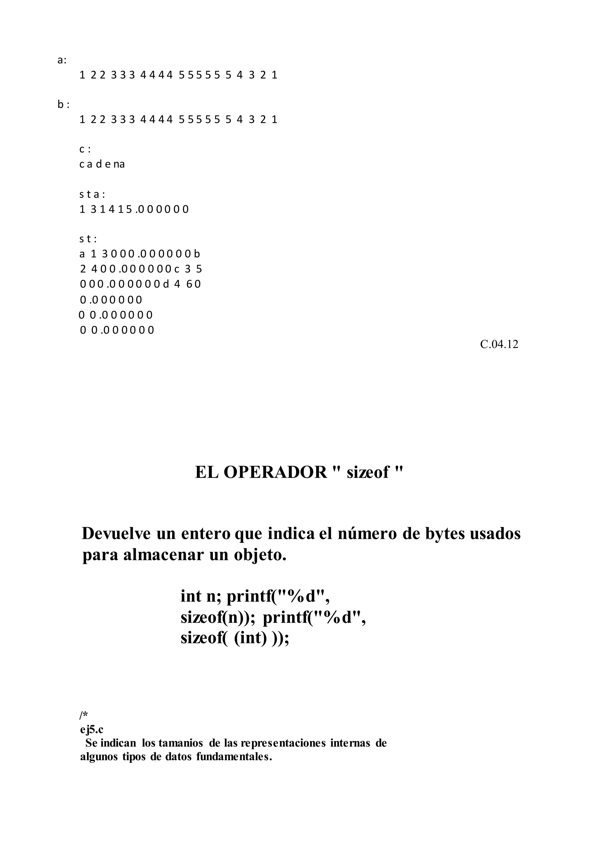 a:
1 2 2 3 3 3 4 4 4 4 5 5 5 5 5 5 4 3 2 1
b :
1 2 2 3 3 3 4 4 4 4 5 5 5 5 5 5 4 3 2 1
c :
c a d e na
s t a :
1 3 1 4 1 5 .0 0 0 0 0 0
s t :
a 1 3 0 0 0 .0 0 0 0 0 0 b
2 4 0 0 .0 0 0 0 0 0 c 3 5
0 0 0 .0 0 0 0 0 0 d 4 6 0
0 .0 0 0 0 0 0
0 0 .0 0 0 0 0 0
0 0 .0 0 0 0 0 0
C.04.12
EL OPERADOR " sizeof "
Devuelve un entero que indica el número de bytes usados
para almacenar un objeto.
int n; printf("%d",
sizeof(n)); printf("%d",
sizeof( (int) ));
/*
ej5.c
Se indican los tamanios de las representaciones internas de
algunos tipos de datos fundamentales.
 