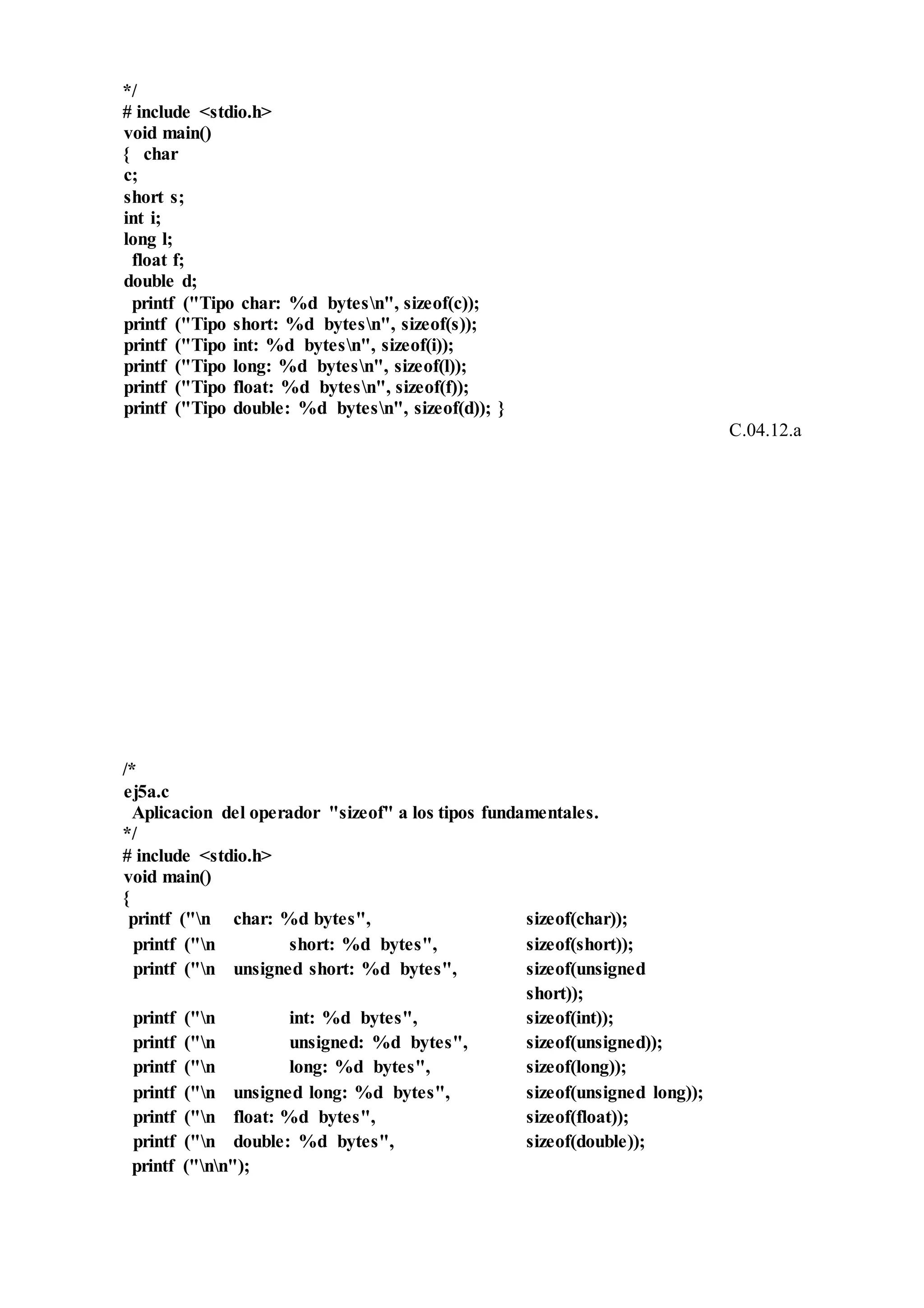 */
# include <stdio.h>
void main()
{ char
c;
short s;
int i;
long l;
float f;
double d;
printf ("Tipo char: %d bytesn", sizeof(c));
printf ("Tipo short: %d bytesn", sizeof(s));
printf ("Tipo int: %d bytesn", sizeof(i));
printf ("Tipo long: %d bytesn", sizeof(l));
printf ("Tipo float: %d bytesn", sizeof(f));
printf ("Tipo double: %d bytesn", sizeof(d)); }
C.04.12.a
/*
ej5a.c
Aplicacion del operador "sizeof" a los tipos fundamentales.
*/
# include <stdio.h>
void main()
{
printf ("n char: %d bytes", sizeof(char));
printf ("n short: %d bytes", sizeof(short));
printf ("n unsigned short: %d bytes", sizeof(unsigned
short));
printf ("n int: %d bytes", sizeof(int));
printf ("n unsigned: %d bytes", sizeof(unsigned));
printf ("n long: %d bytes", sizeof(long));
printf ("n unsigned long: %d bytes", sizeof(unsigned long));
printf ("n float: %d bytes", sizeof(float));
printf ("n double: %d bytes", sizeof(double));
printf ("nn");
 