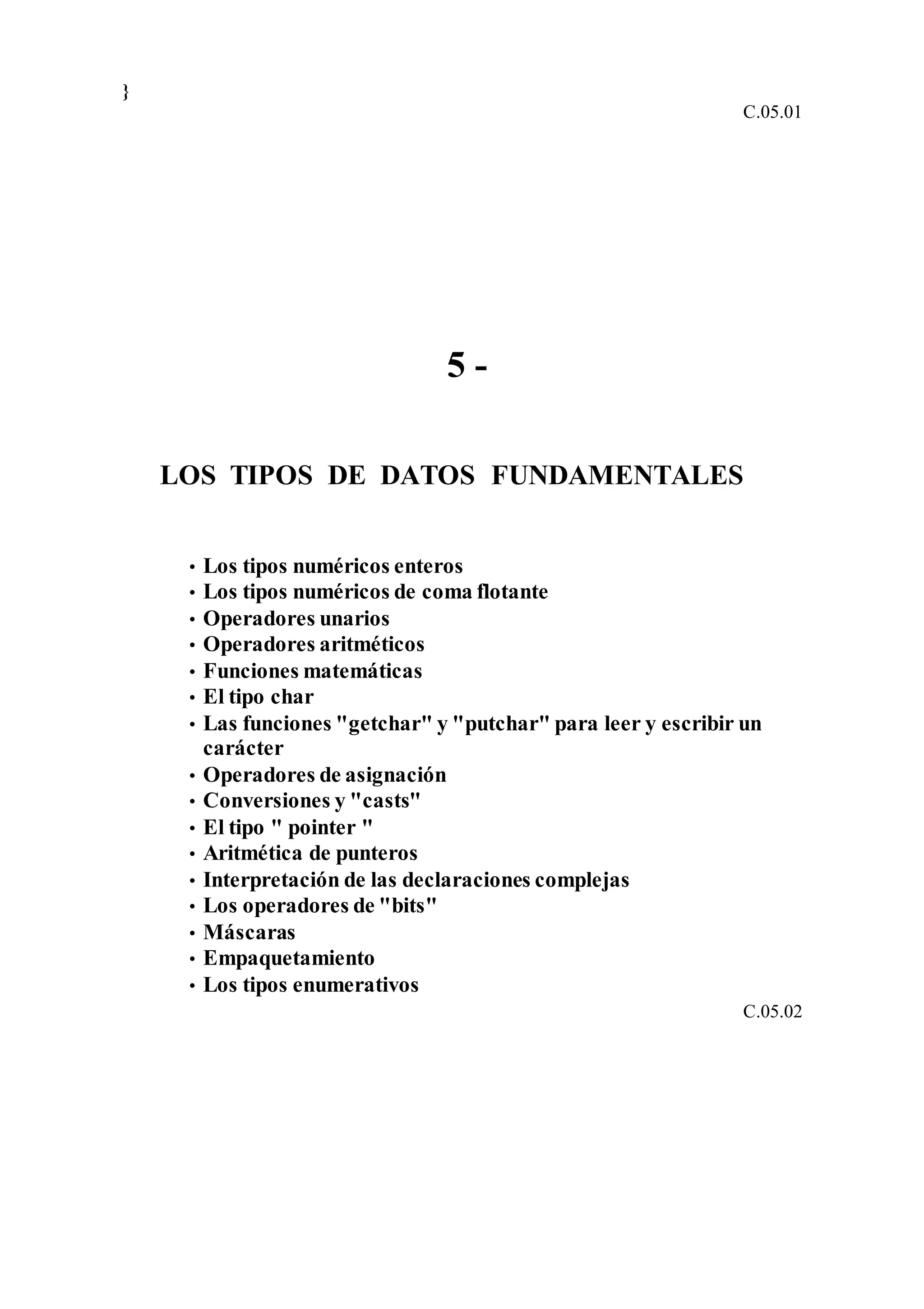 }
C.05.01
5 -
LOS TIPOS DE DATOS FUNDAMENTALES
• Los tipos numéricos enteros
• Los tipos numéricos de coma flotante
• Operadores unarios
• Operadores aritméticos
• Funciones matemáticas
• El tipo char
• Las funciones "getchar" y "putchar" para leer y escribir un
carácter
• Operadores de asignación
• Conversiones y "casts"
• El tipo " pointer "
• Aritmética de punteros
• Interpretación de las declaraciones complejas
• Los operadores de "bits"
• Máscaras
• Empaquetamiento
• Los tipos enumerativos
C.05.02
 