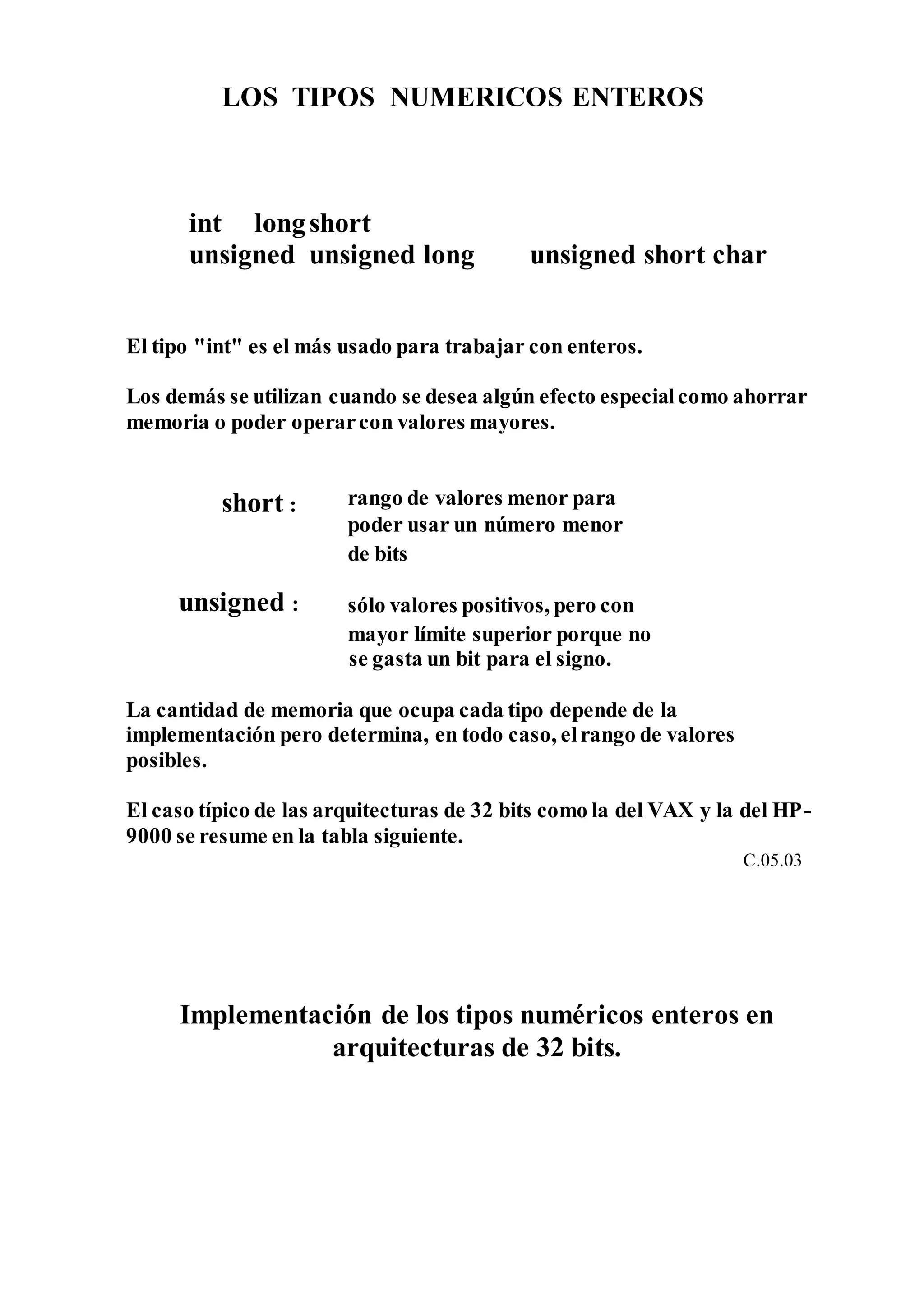 LOS TIPOS NUMERICOS ENTEROS
int longshort
unsigned unsigned long unsigned short char
El tipo "int" es el más usado para trabajar con enteros.
Los demás se utilizan cuando se desea algún efecto especialcomo ahorrar
memoria o poder operarcon valores mayores.
short : rango de valores menor para
poder usar un número menor
de bits
unsigned : sólo valores positivos, pero con
mayor límite superior porque no
se gasta un bit para el signo.
La cantidad de memoria que ocupa cada tipo depende de la
implementación pero determina, en todo caso, elrango de valores
posibles.
El caso típico de las arquitecturas de 32 bits como la del VAX y la del HP-
9000 se resume en la tabla siguiente.
C.05.03
Implementación de los tipos numéricos enteros en
arquitecturas de 32 bits.
 