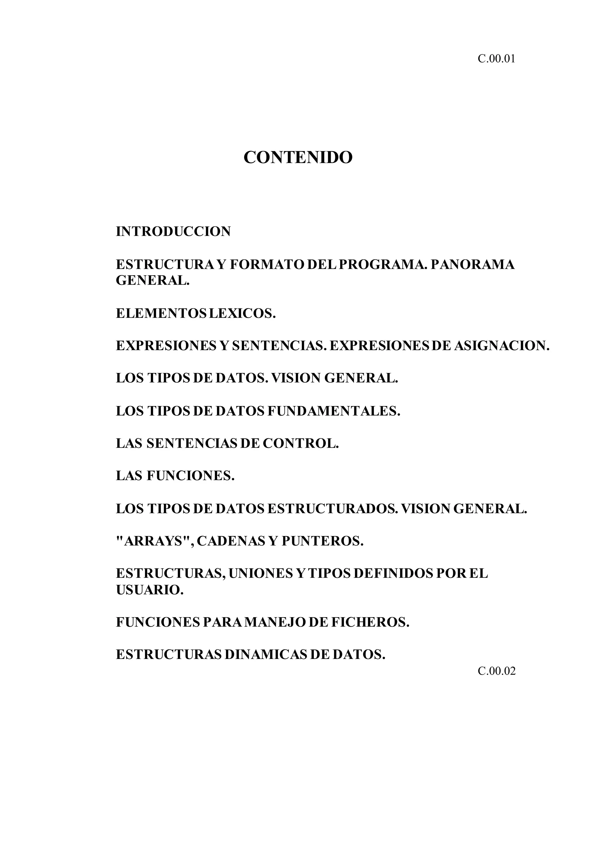 C.00.01
CONTENIDO
INTRODUCCION
ESTRUCTURAY FORMATO DELPROGRAMA. PANORAMA
GENERAL.
ELEMENTOSLEXICOS.
EXPRESIONES Y SENTENCIAS. EXPRESIONESDE ASIGNACION.
LOS TIPOS DE DATOS. VISION GENERAL.
LOS TIPOS DE DATOS FUNDAMENTALES.
LAS SENTENCIAS DE CONTROL.
LAS FUNCIONES.
LOS TIPOS DE DATOS ESTRUCTURADOS. VISION GENERAL.
"ARRAYS", CADENAS Y PUNTEROS.
ESTRUCTURAS, UNIONES YTIPOS DEFINIDOS POR EL
USUARIO.
FUNCIONES PARAMANEJO DE FICHEROS.
ESTRUCTURAS DINAMICAS DE DATOS.
C.00.02
 