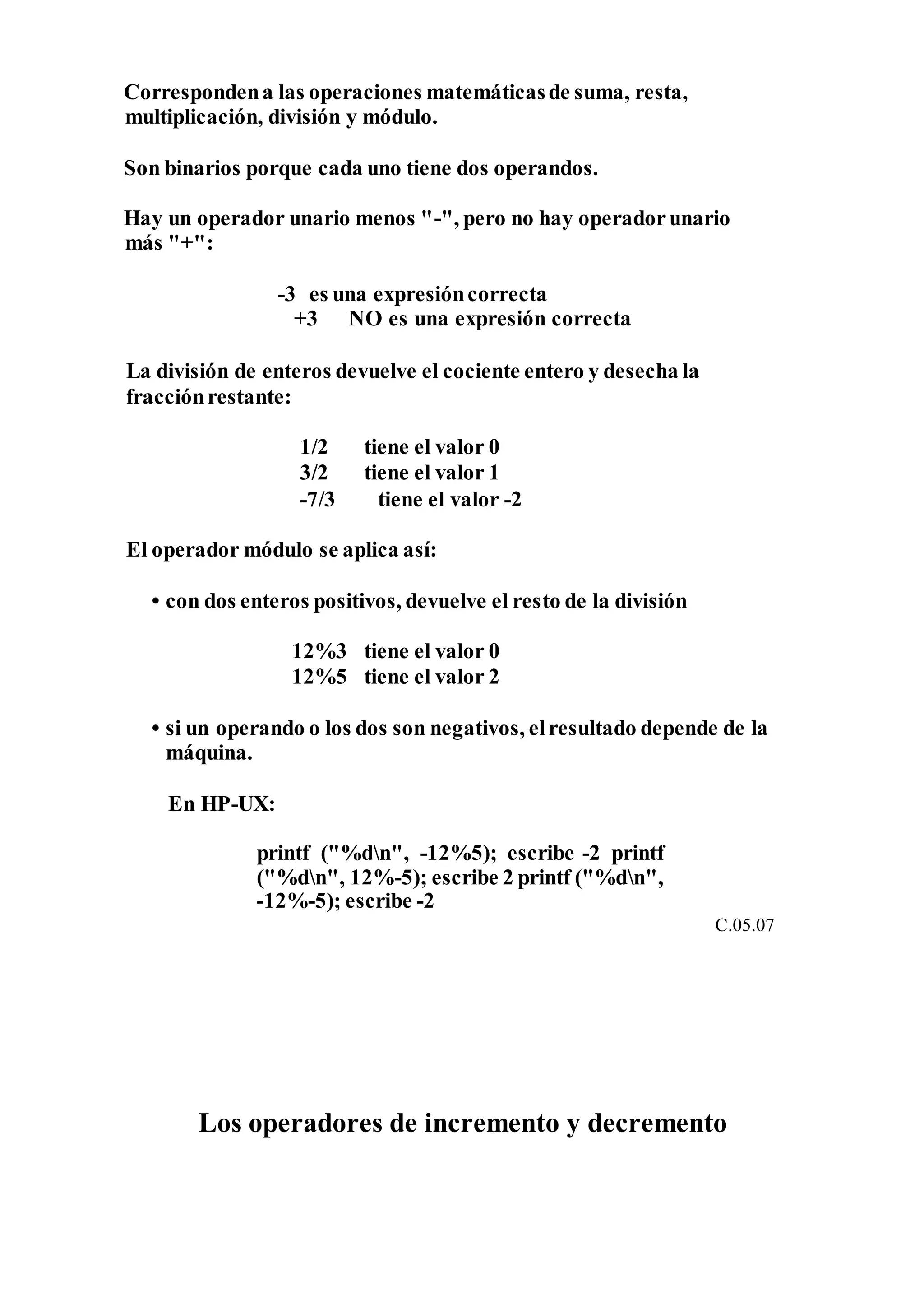 Correspondena las operaciones matemáticasde suma, resta,
multiplicación, división y módulo.
Son binarios porque cada uno tiene dos operandos.
Hay un operador unario menos "-", pero no hay operadorunario
más "+":
-3 es una expresióncorrecta
+3 NO es una expresión correcta
La división de enteros devuelve el cociente entero y desecha la
fracciónrestante:
1/2 tiene el valor 0
3/2 tiene el valor 1
-7/3 tiene el valor -2
El operador módulo se aplica así:
• con dos enteros positivos, devuelve el resto de la división
12%3 tiene el valor 0
12%5 tiene el valor 2
• si un operando o los dos son negativos, elresultado depende de la
máquina.
En HP-UX:
printf ("%dn", -12%5); escribe -2 printf
("%dn", 12%-5); escribe 2 printf ("%dn",
-12%-5); escribe -2
C.05.07
Los operadores de incremento y decremento
 