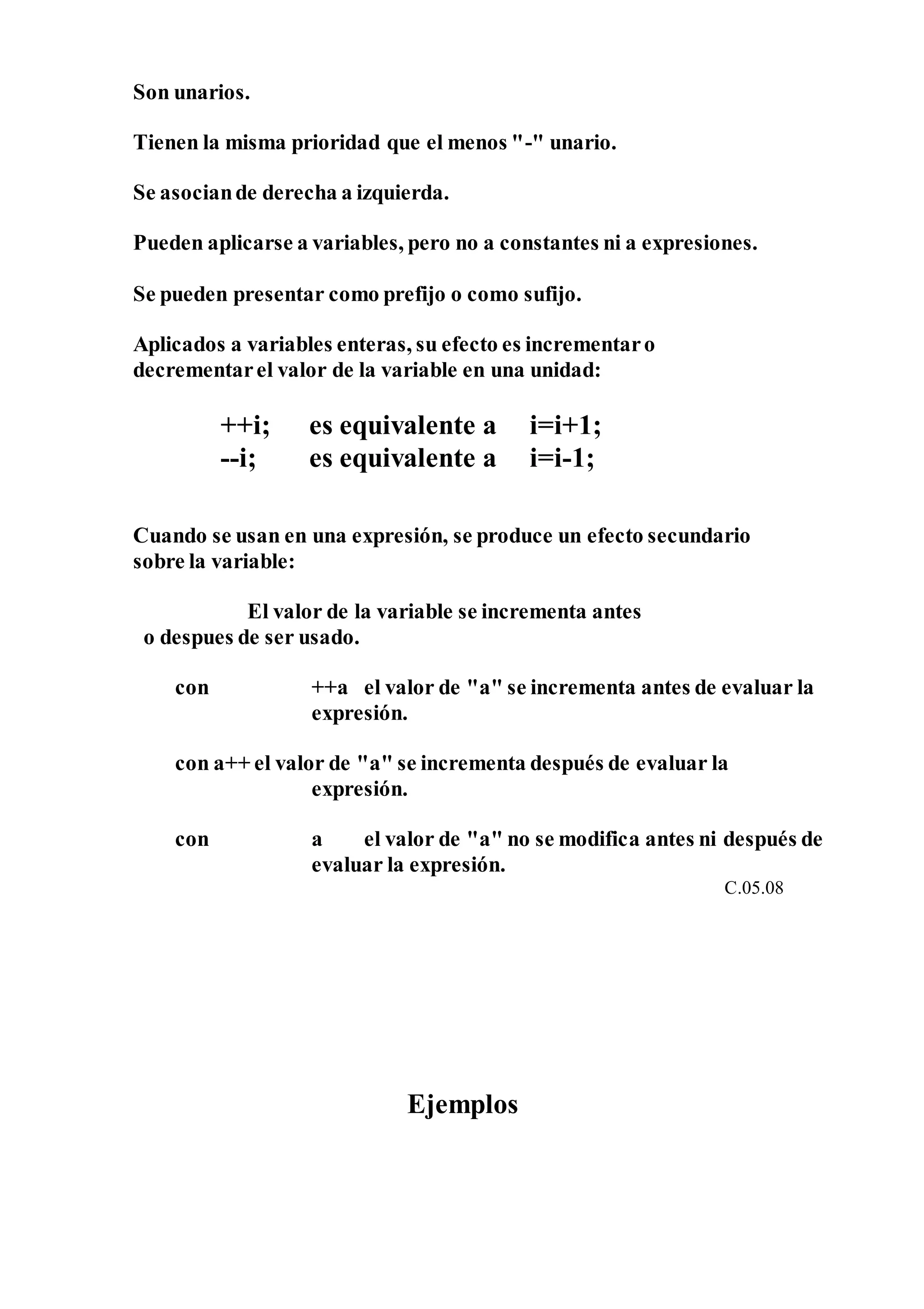 Son unarios.
Tienen la misma prioridad que el menos "-" unario.
Se asociande derecha a izquierda.
Pueden aplicarse a variables, pero no a constantes ni a expresiones.
Se pueden presentar como prefijo o como sufijo.
Aplicados a variables enteras, su efecto es incrementaro
decrementarel valor de la variable en una unidad:
++i; es equivalente a i=i+1;
--i; es equivalente a i=i-1;
Cuando se usan en una expresión, se produce un efecto secundario
sobre la variable:
El valor de la variable se incrementa antes
o despues de ser usado.
con ++a el valor de "a" se incrementa antes de evaluar la
expresión.
con a++ el valor de "a" se incrementa después de evaluar la
expresión.
con a el valor de "a" no se modifica antes ni después de
evaluar la expresión.
C.05.08
Ejemplos
 