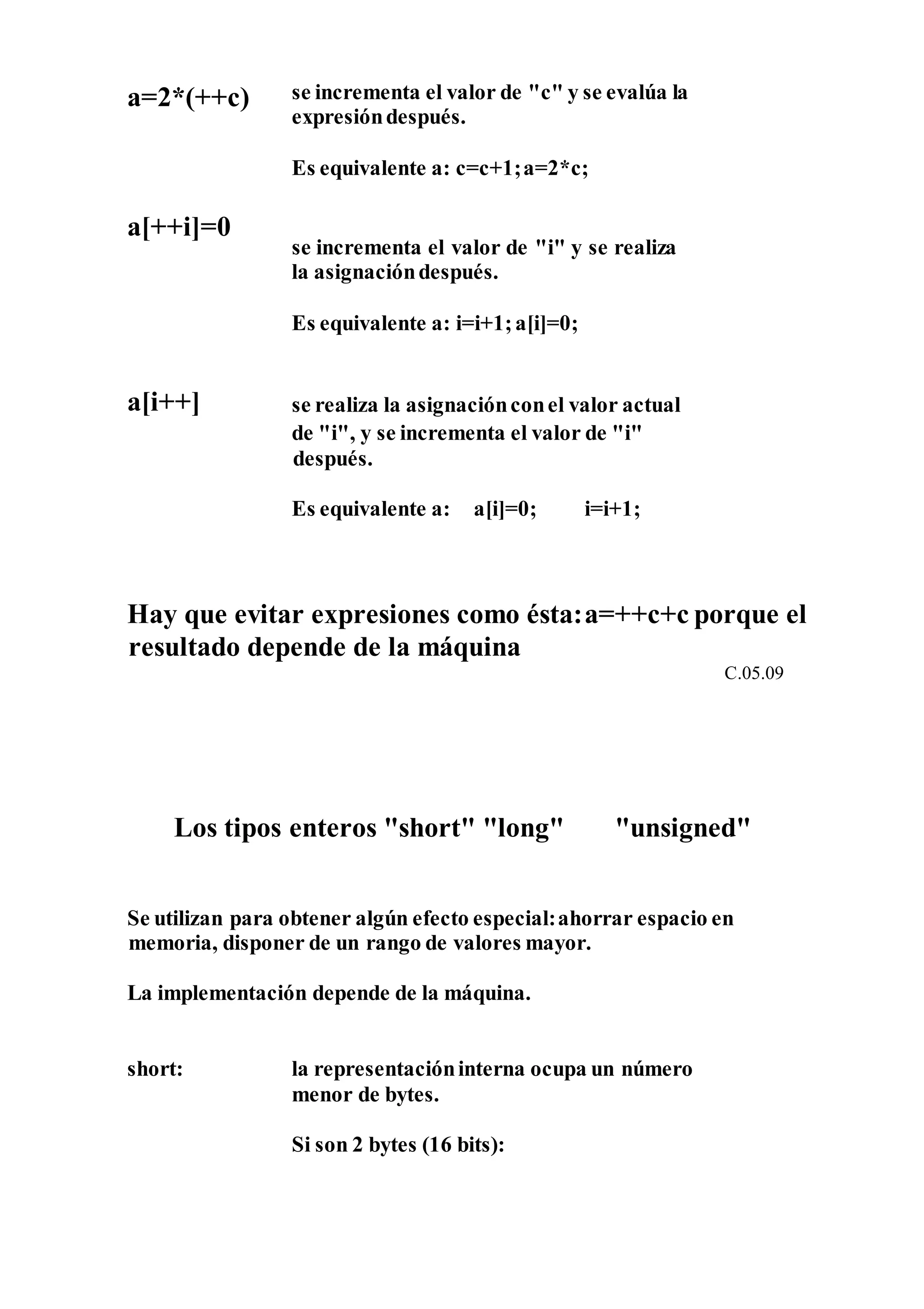 a=2*(++c) se incrementa el valor de "c" y se evalúa la
expresióndespués.
Es equivalente a: c=c+1;a=2*c;
a[++i]=0
se incrementa el valor de "i" y se realiza
la asignacióndespués.
Es equivalente a: i=i+1;a[i]=0;
a[i++] se realiza la asignaciónconel valor actual
de "i", y se incrementa el valor de "i"
después.
Es equivalente a: a[i]=0; i=i+1;
Hay que evitar expresiones como ésta:a=++c+c porque el
resultado depende de la máquina
C.05.09
Los tipos enteros "short" "long" "unsigned"
Se utilizan para obtener algún efecto especial:ahorrar espacio en
memoria, disponer de un rango de valores mayor.
La implementación depende de la máquina.
short: la representacióninterna ocupa un número
menor de bytes.
Si son 2 bytes (16 bits):
 