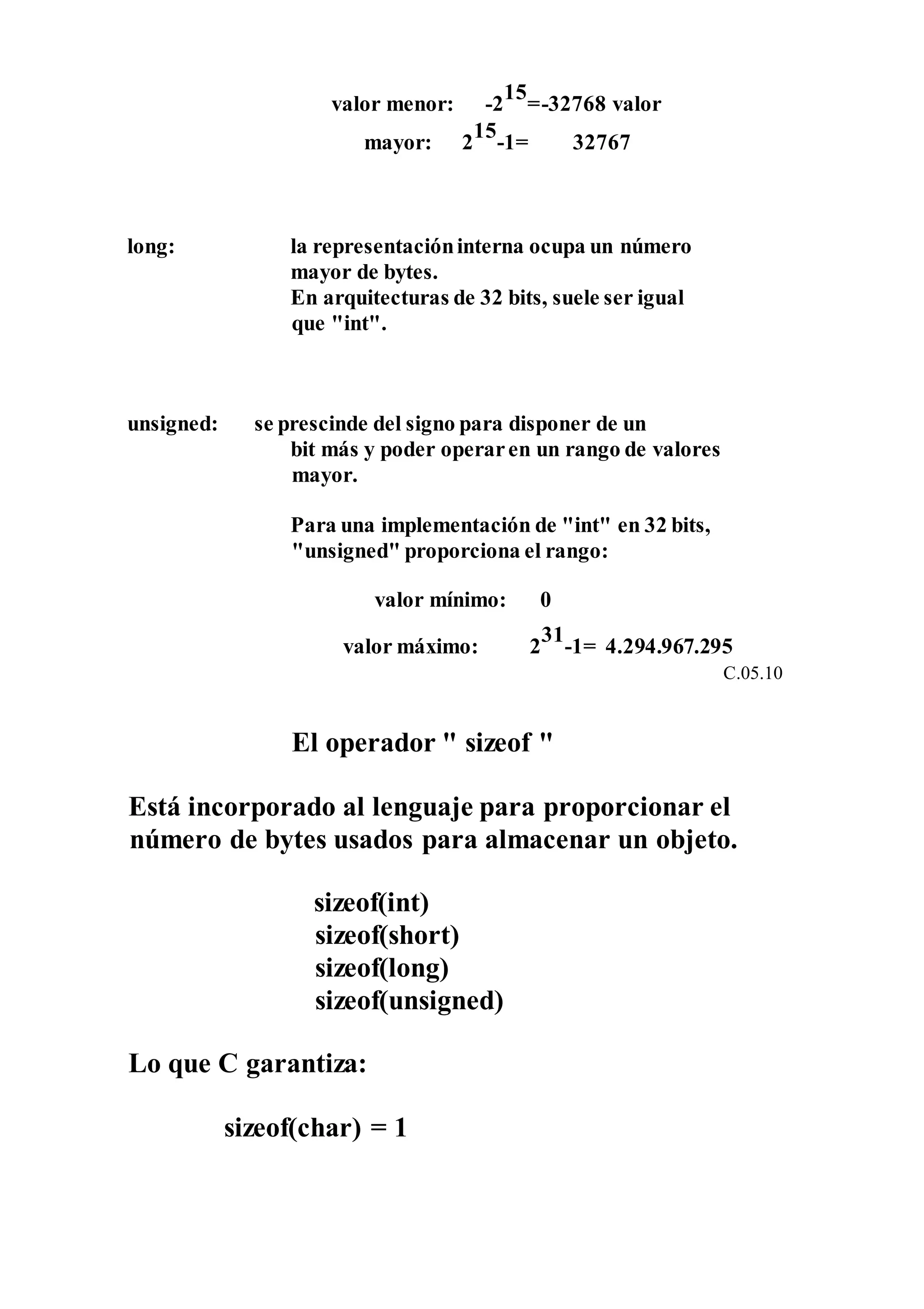 valor menor: -2
15
=-32768 valor
mayor: 2
15
-1= 32767
long: la representacióninterna ocupa un número
mayor de bytes.
En arquitecturas de 32 bits, suele ser igual
que "int".
unsigned: se prescinde del signo para disponer de un
bit más y poder operaren un rango de valores
mayor.
Para una implementación de "int" en 32 bits,
"unsigned" proporciona el rango:
valor mínimo: 0
valor máximo: 2
31
-1= 4.294.967.295
C.05.10
El operador " sizeof "
Está incorporado al lenguaje para proporcionar el
número de bytes usados para almacenar un objeto.
sizeof(int)
sizeof(short)
sizeof(long)
sizeof(unsigned)
Lo que C garantiza:
sizeof(char) = 1
 