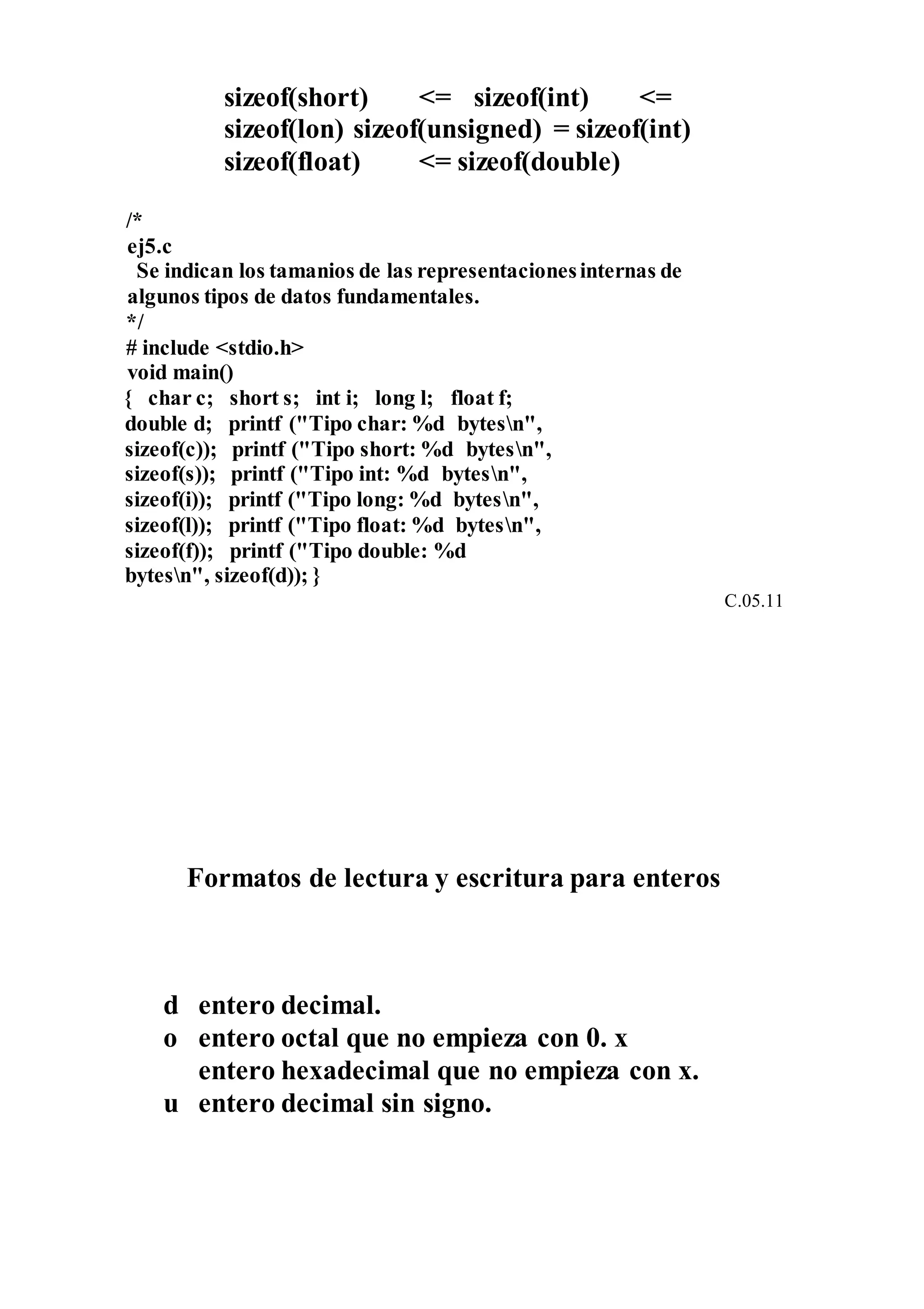 sizeof(short) <= sizeof(int) <=
sizeof(lon) sizeof(unsigned) = sizeof(int)
sizeof(float) <= sizeof(double)
/*
ej5.c
Se indican los tamanios de las representacionesinternas de
algunos tipos de datos fundamentales.
*/
# include <stdio.h>
void main()
{ char c; short s; int i; long l; float f;
double d; printf ("Tipo char: %d bytesn",
sizeof(c)); printf ("Tipo short: %d bytesn",
sizeof(s)); printf ("Tipo int: %d bytesn",
sizeof(i)); printf ("Tipo long: %d bytesn",
sizeof(l)); printf ("Tipo float: %d bytesn",
sizeof(f)); printf ("Tipo double: %d
bytesn", sizeof(d)); }
C.05.11
Formatos de lectura y escritura para enteros
d entero decimal.
o entero octal que no empieza con 0. x
entero hexadecimal que no empieza con x.
u entero decimal sin signo.
 