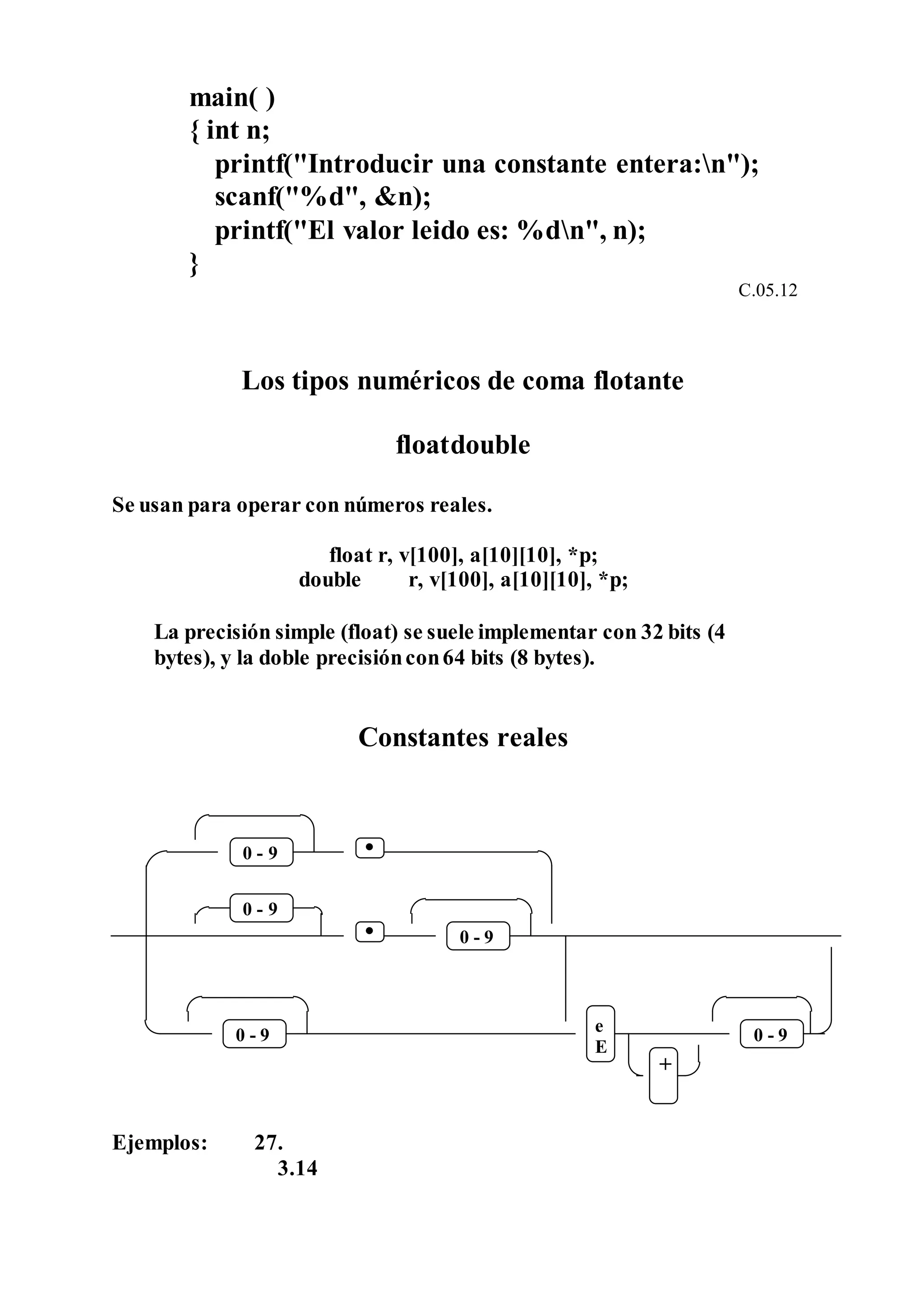 main( )
{ int n;
printf("Introducir una constante entera:n");
scanf("%d", &n);
printf("El valor leido es: %dn", n);
}
C.05.12
Los tipos numéricos de coma flotante
floatdouble
Se usan para operar con números reales.
float r, v[100], a[10][10], *p;
double r, v[100], a[10][10], *p;
La precisión simple (float) se suele implementar con 32 bits (4
bytes), y la doble precisióncon64 bits (8 bytes).
Constantes reales
Ejemplos: 27.
3.14
e
E
+
0 - 9
9-0
9-09-0
-0 9
 