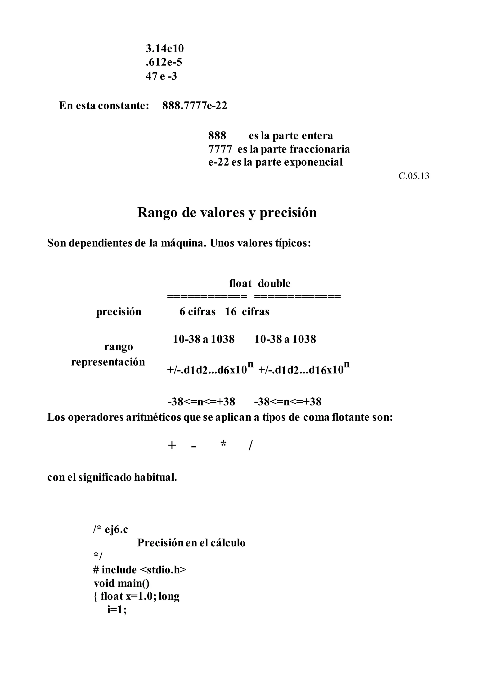 3.14e10
.612e-5
47 e -3
En esta constante: 888.7777e-22
888 es la parte entera
7777 es la parte fraccionaria
e-22 es la parte exponencial
C.05.13
Rango de valores y precisión
Son dependientes de la máquina. Unos valores típicos:
float double
============ =============
precisión 6 cifras 16 cifras
rango
10-38 a 1038 10-38 a 1038
representación
+/-.d1d2...d6x10
n
+/-.d1d2...d16x10
n
-38<=n<=+38 -38<=n<=+38
Los operadores aritméticos que se aplican a tipos de coma flotante son:
+ - * /
con el significado habitual.
/* ej6.c
Precisiónen el cálculo
*/
# include <stdio.h>
void main()
{ float x=1.0;long
i=1;
 