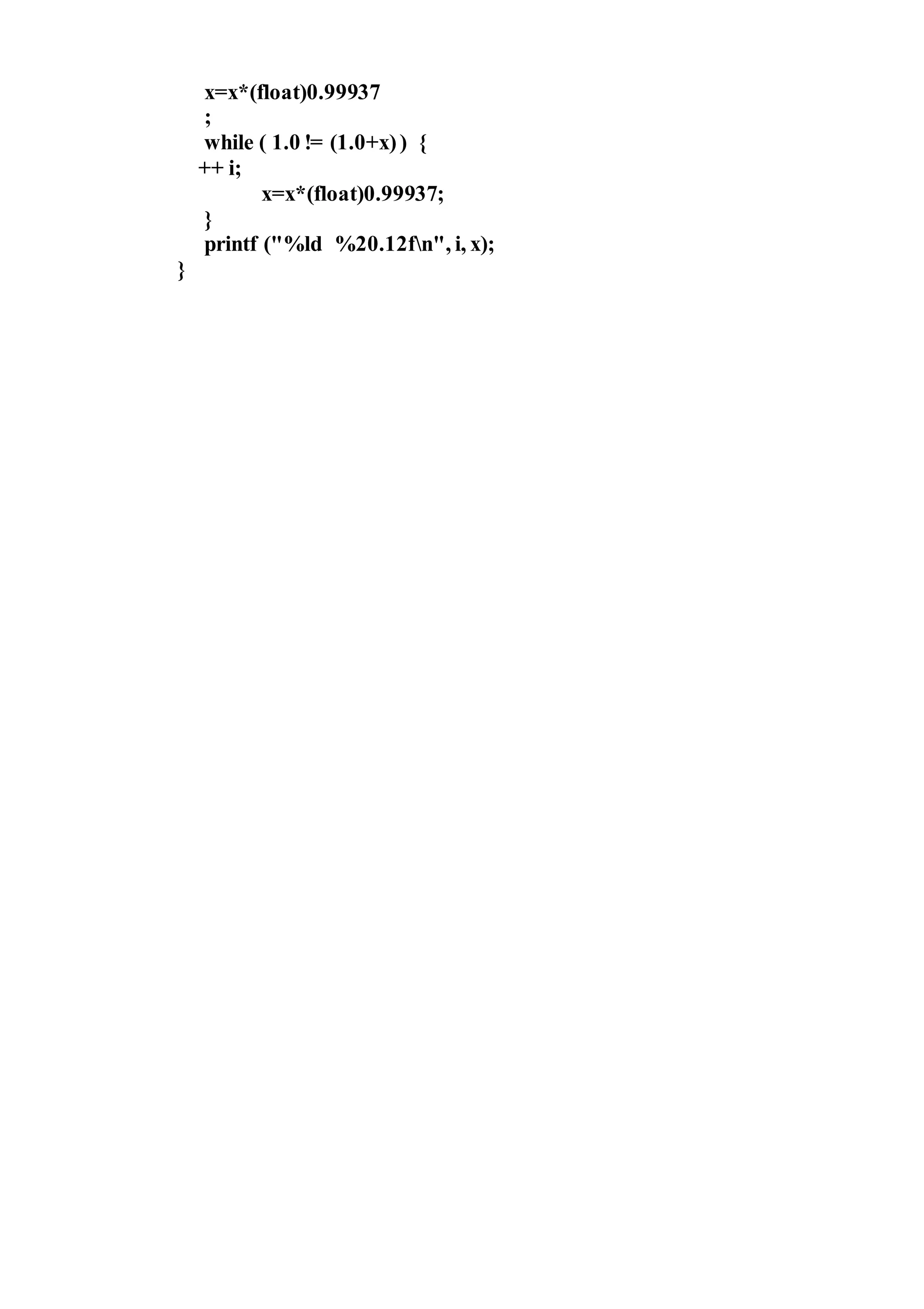 x=x*(float)0.99937
;
while ( 1.0 != (1.0+x)) {
++ i;
x=x*(float)0.99937;
}
printf ("%ld %20.12fn", i, x);
}
 