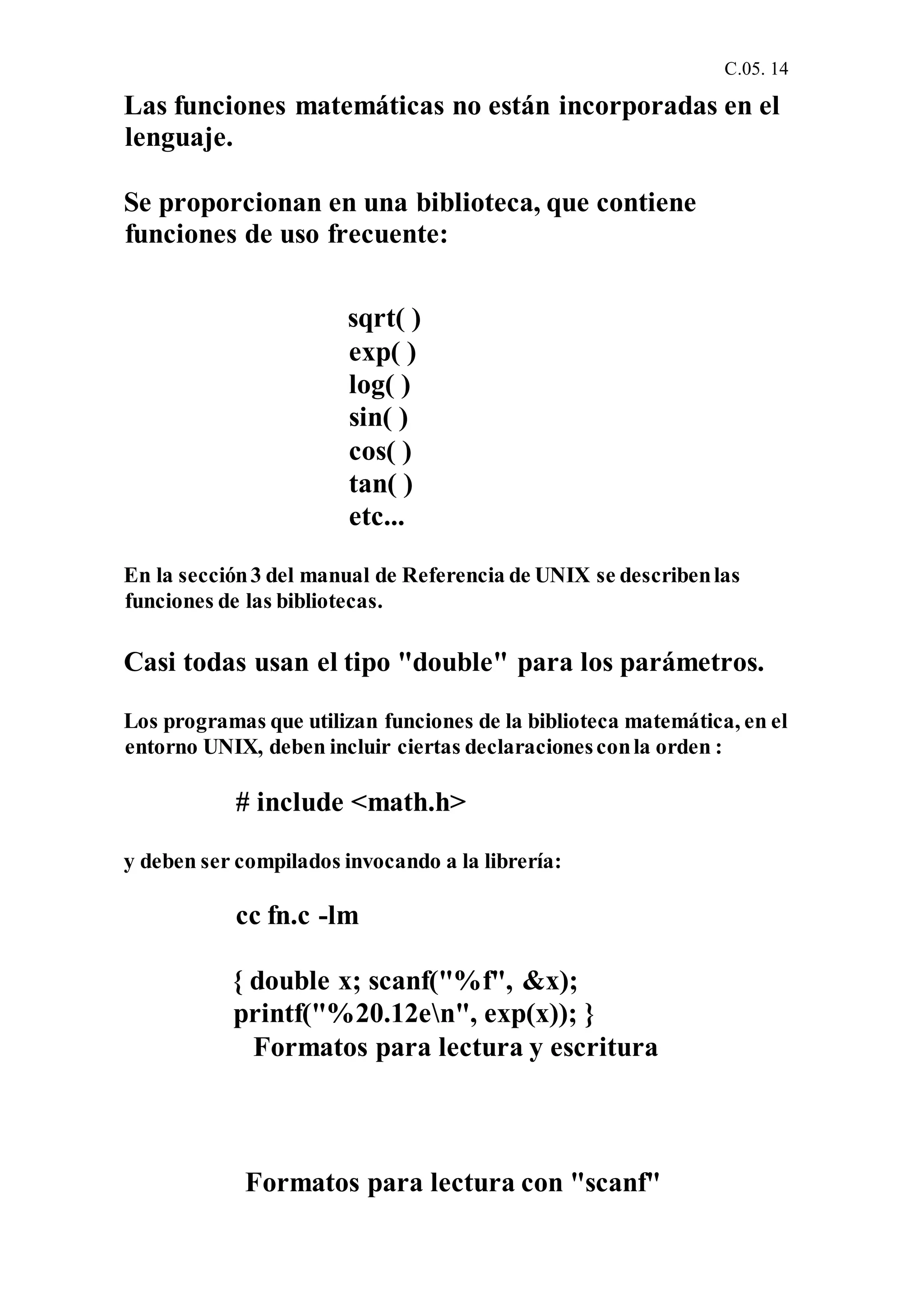 C.05. 14
Las funciones matemáticas no están incorporadas en el
lenguaje.
Se proporcionan en una biblioteca, que contiene
funciones de uso frecuente:
sqrt( )
exp( )
log( )
sin( )
cos( )
tan( )
etc...
En la sección3 del manual de Referencia de UNIX se describenlas
funciones de las bibliotecas.
Casi todas usan el tipo "double" para los parámetros.
Los programas que utilizan funciones de la biblioteca matemática, en el
entorno UNIX, deben incluir ciertas declaracionesconla orden :
# include <math.h>
y deben ser compilados invocando a la librería:
cc fn.c -lm
{ double x; scanf("%f", &x);
printf("%20.12en", exp(x)); }
Formatos para lectura y escritura
Formatos para lectura con "scanf"
 