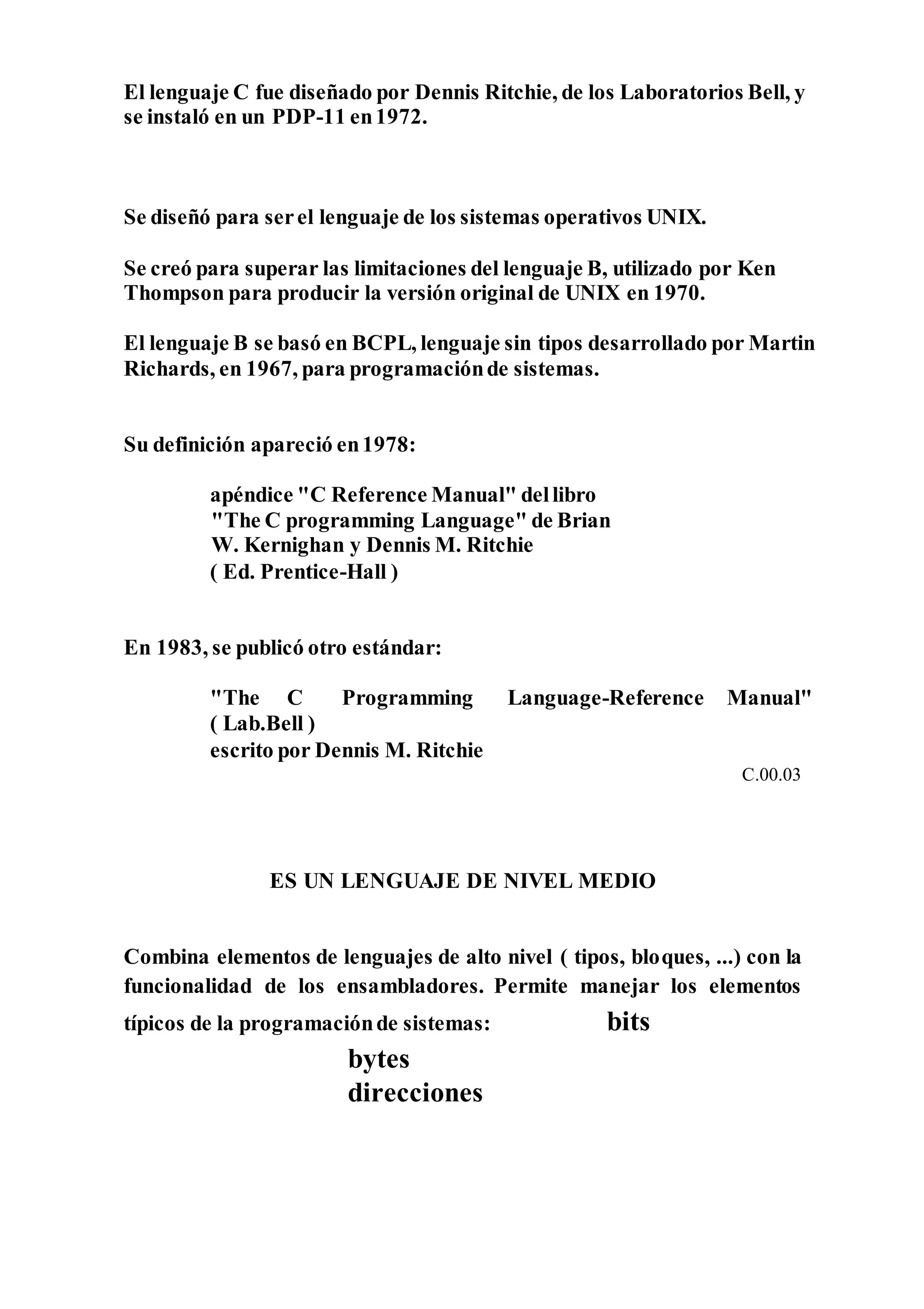 El lenguaje C fue diseñado por Dennis Ritchie, de los Laboratorios Bell, y
se instaló en un PDP-11 en1972.
Se diseñó para serel lenguaje de los sistemas operativos UNIX.
Se creó para superar las limitaciones del lenguaje B, utilizado por Ken
Thompson para producir la versión original de UNIX en 1970.
El lenguaje B se basó en BCPL, lenguaje sin tipos desarrollado por Martin
Richards, en 1967, para programaciónde sistemas.
Su definición apareció en1978:
apéndice "C Reference Manual" dellibro
"The C programming Language" de Brian
W. Kernighan y Dennis M. Ritchie
( Ed. Prentice-Hall )
En 1983, se publicó otro estándar:
"The C Programming Language-Reference Manual"
( Lab.Bell )
escrito por Dennis M. Ritchie
C.00.03
ES UN LENGUAJE DE NIVEL MEDIO
Combina elementos de lenguajes de alto nivel ( tipos, bloques, ...) con la
funcionalidad de los ensambladores. Permite manejar los elementos
típicos de la programaciónde sistemas: bits
bytes
direcciones
 
