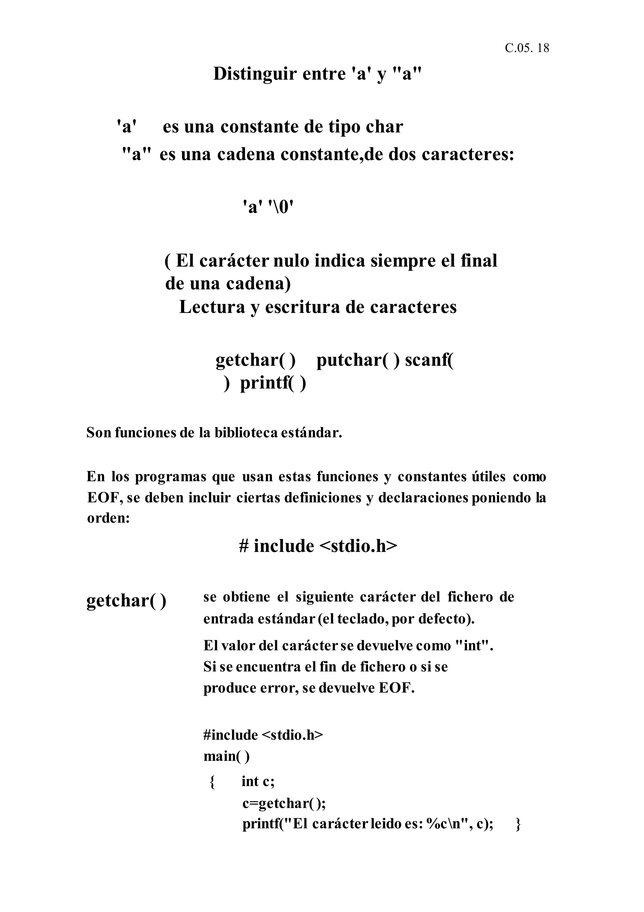 C.05. 18
Distinguir entre 'a' y "a"
'a' es una constante de tipo char
"a" es una cadena constante,de dos caracteres:
'a' '0'
( El carácter nulo indica siempre el final
de una cadena)
Lectura y escritura de caracteres
getchar( ) putchar( ) scanf(
) printf( )
Son funciones de la biblioteca estándar.
En los programas que usan estas funciones y constantes útiles como
EOF, se deben incluir ciertas definiciones y declaraciones poniendo la
orden:
# include <stdio.h>
getchar( ) se obtiene el siguiente carácter del fichero de
entrada estándar(el teclado, por defecto).
El valor del carácterse devuelve como "int".
Si se encuentra el fin de fichero o si se
produce error, se devuelve EOF.
#include <stdio.h>
main( )
{ int c;
c=getchar();
printf("El carácterleido es:%cn", c); }
 