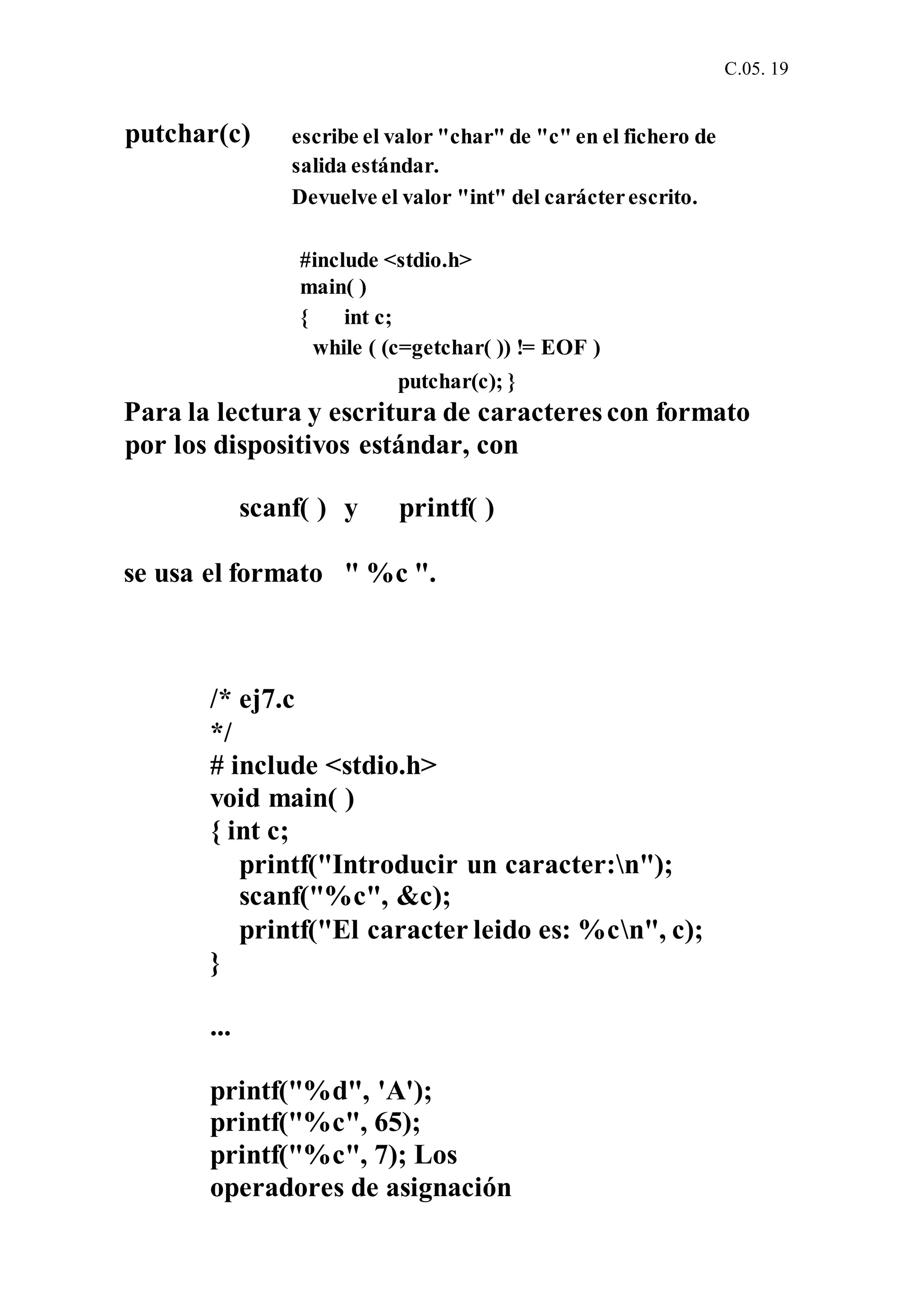 C.05. 19
putchar(c) escribe el valor "char" de "c" en el fichero de
salida estándar.
Devuelve el valor "int" del carácterescrito.
#include <stdio.h>
main( )
{ int c;
while ( (c=getchar( )) != EOF )
putchar(c); }
Para la lectura y escritura de caracteres con formato
por los dispositivos estándar, con
scanf( ) y printf( )
se usa el formato " %c ".
/* ej7.c
*/
# include <stdio.h>
void main( )
{ int c;
printf("Introducir un caracter:n");
scanf("%c", &c);
printf("El caracter leido es: %cn", c);
}
...
printf("%d", 'A');
printf("%c", 65);
printf("%c", 7); Los
operadores de asignación
 