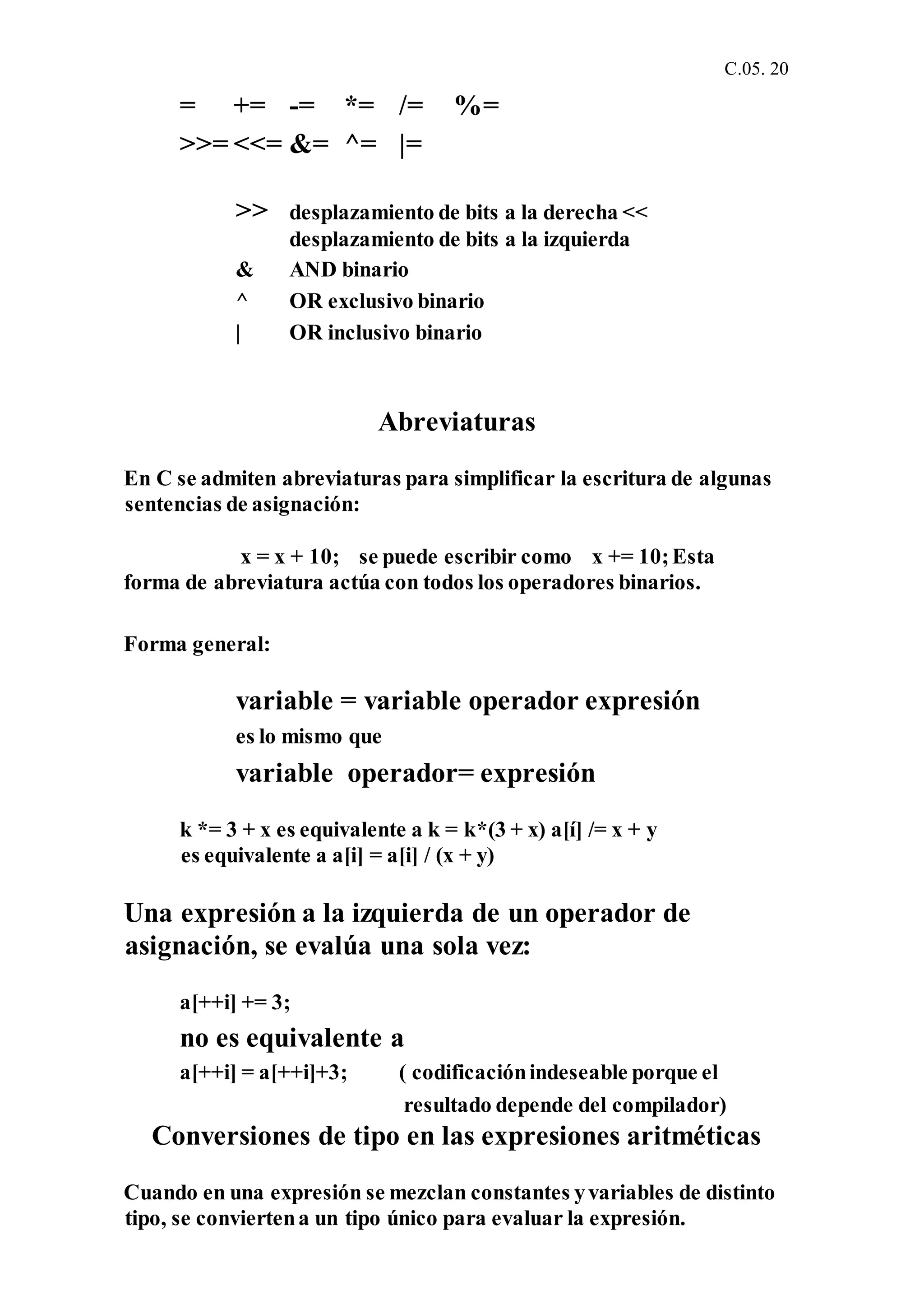 C.05. 20
= += -= *= /= %=
>>= <<= &= ^= |=
>> desplazamiento de bits a la derecha <<
desplazamiento de bits a la izquierda
& AND binario
^ OR exclusivo binario
| OR inclusivo binario
Abreviaturas
En C se admiten abreviaturas para simplificar la escritura de algunas
sentencias de asignación:
x = x + 10; se puede escribir como x += 10;Esta
forma de abreviatura actúa con todos los operadores binarios.
Forma general:
variable = variable operador expresión
es lo mismo que
variable operador= expresión
k *= 3 + x es equivalente a k = k*(3 + x) a[í] /= x + y
es equivalente a a[i] = a[i] / (x + y)
Una expresión a la izquierda de un operador de
asignación, se evalúa una sola vez:
a[++i] += 3;
no es equivalente a
a[++i] = a[++i]+3; ( codificaciónindeseable porque el
resultado depende del compilador)
Conversiones de tipo en las expresiones aritméticas
Cuando en una expresión se mezclan constantes yvariables de distinto
tipo, se conviertena un tipo único para evaluar la expresión.
 