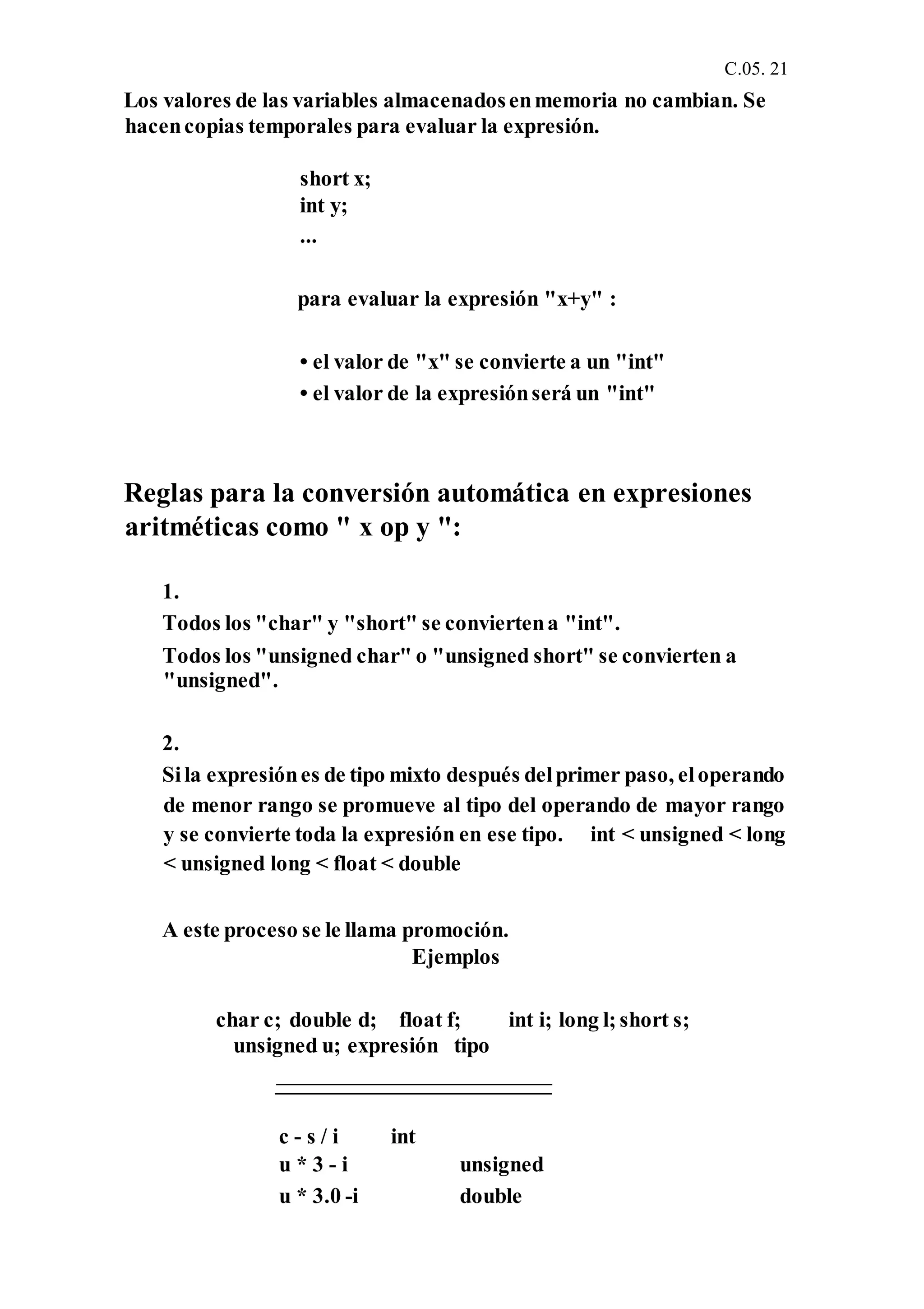 C.05. 21
Los valores de las variables almacenadosenmemoria no cambian. Se
hacencopias temporales para evaluar la expresión.
short x;
int y;
...
para evaluar la expresión "x+y" :
• el valor de "x" se convierte a un "int"
• el valor de la expresiónserá un "int"
Reglas para la conversión automática en expresiones
aritméticas como " x op y ":
1.
Todos los "char" y "short" se conviertena "int".
Todos los "unsigned char" o "unsigned short" se convierten a
"unsigned".
2.
Sila expresiónes de tipo mixto después delprimer paso, eloperando
de menor rango se promueve al tipo del operando de mayor rango
y se convierte toda la expresión en ese tipo. int < unsigned < long
< unsigned long < float < double
A este proceso se le llama promoción.
Ejemplos
char c; double d; float f; int i; long l; short s;
unsigned u; expresión tipo
c - s / i int
u * 3 - i unsigned
u * 3.0 -i double
 