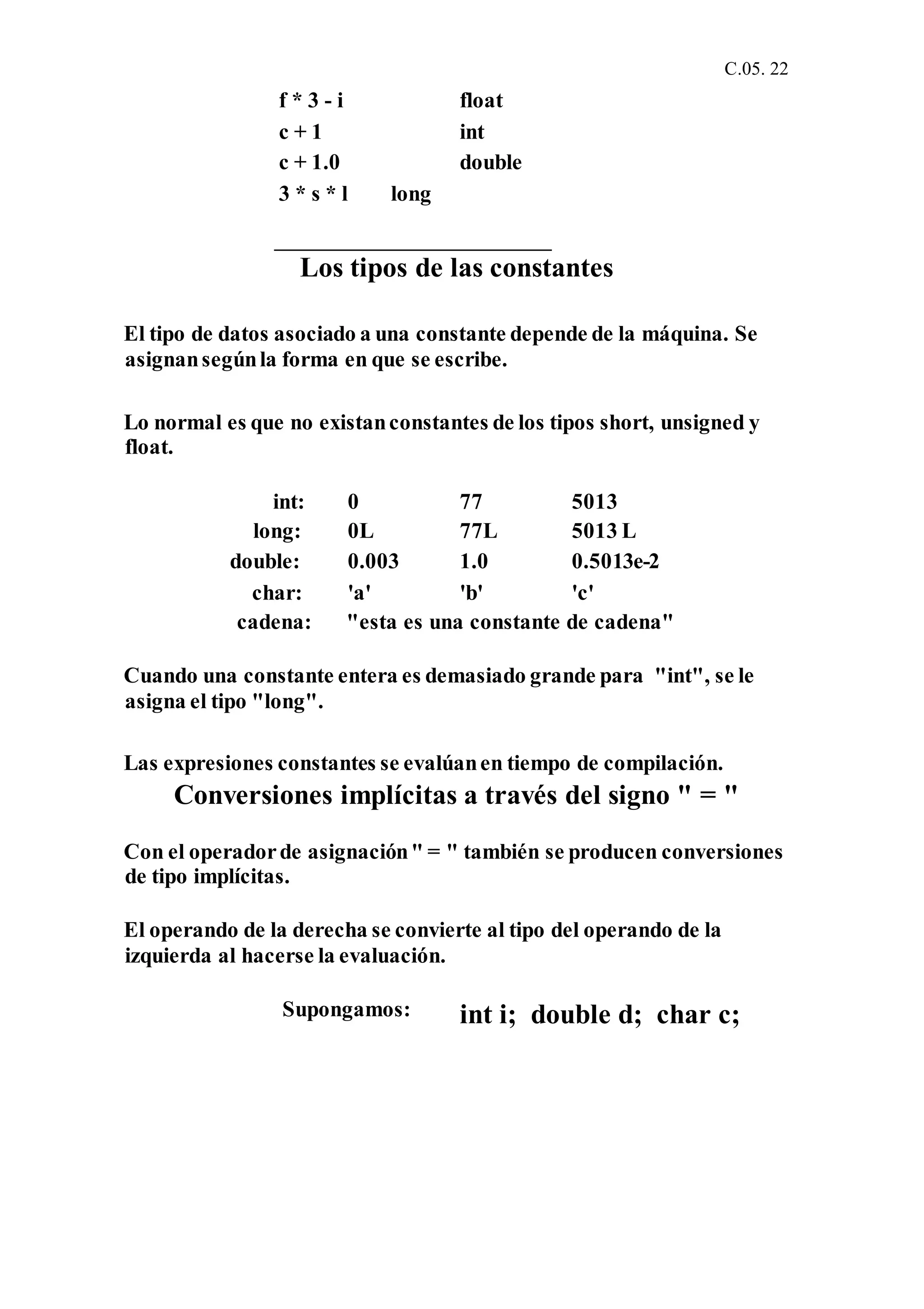 C.05. 22
f * 3 - i float
c + 1 int
c + 1.0 double
3 * s * l long
Los tipos de las constantes
El tipo de datos asociado a una constante depende de la máquina. Se
asignansegúnla forma en que se escribe.
Lo normal es que no existanconstantes de los tipos short, unsigned y
float.
int: 0 77 5013
long: 0L 77L 5013 L
double: 0.003 1.0 0.5013e-2
char: 'a' 'b' 'c'
cadena: "esta es una constante de cadena"
Cuando una constante entera es demasiado grande para "int", se le
asigna el tipo "long".
Las expresiones constantes se evalúanen tiempo de compilación.
Conversiones implícitas a través del signo " = "
Con el operadorde asignación" = " también se producen conversiones
de tipo implícitas.
El operando de la derecha se convierte al tipo del operando de la
izquierda al hacerse la evaluación.
Supongamos: int i; double d; char c;
 